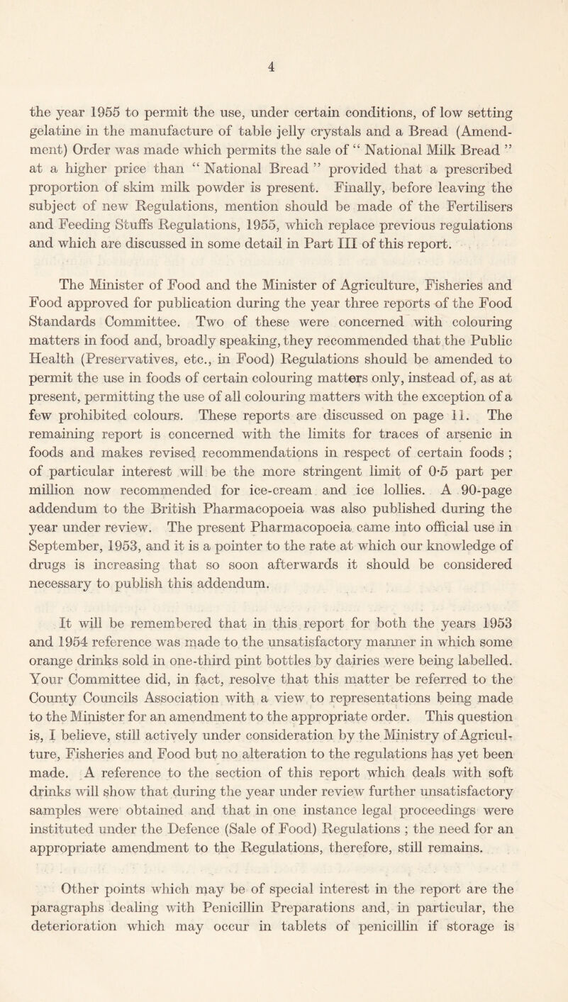 the year 1955 to permit the use, under certain conditions, of low setting gelatine in the manufacture of table jelly crystals and a Bread (Amend¬ ment) Order was made which permits the sale of “ National Milk Bread ” at a higher price than “ National Bread ” provided that a prescribed proportion of skim milk powder is present. Finally, before leaving the subject of new Regulations, mention should be made of the Fertilisers and Feeding Stuffs Regulations, 1955, which replace previous regulations and which are discussed in some detail in Part III of this report. The Minister of Food and the Minister of Agriculture, Fisheries and Food approved for publication during the year three reports of the Food Standards Committee. Two of these were concerned with colouring matters in food and, broadly speaking, they recommended that the Public Health (Preservatives, etc., in Food) Regulations should be amended to permit the use in foods of certain colouring matters only, instead of, as at present, permitting the use of all colouring matters with the exception of a few prohibited colours. These reports are discussed on page 11. The remaining report is concerned with the limits for traces of arsenic in foods and makes revised recommendations in respect of certain foods ; of particular interest will be the more stringent limit of 05 part per million now recommended for ice-cream and ice lollies. A 90-page addendum to the British Pharmacopoeia was also published during the year under review. The present Pharmacopoeia, came into official use in September, 1953, and it is a pointer to the rate at which our knowledge of drugs is increasing that so soon afterwards it should be considered necessary to publish this addendum. It will be remembered that in this report for both the years 1953 and 1954 reference was made to the unsatisfactory manner in which some orange drinks sold in one-third pint bottles by dairies were being labelled. Your Committee did, in fact, resolve that this matter be referred to the County Councils Association with a view to representations being made to the Minister for an amendment to the appropriate order. This question is, I believe, still actively under consideration by the Ministry of Agricul¬ ture, Fisheries and Food but no alteration to the regulations has yet been made. A reference to the section of this report which deals with soft drinks will show that during the year under review further unsatisfactory samples were obtained and that in one instance legal proceedings were instituted under the Defence (Sale of Food) Regulations ; the need for an appropriate amendment to the Regulations, therefore, still remains. Other points which may be of special interest in the report are the paragraphs dealing with Penicillin Preparations and, in particular, the deterioration which may occur in tablets of penicillin if storage is