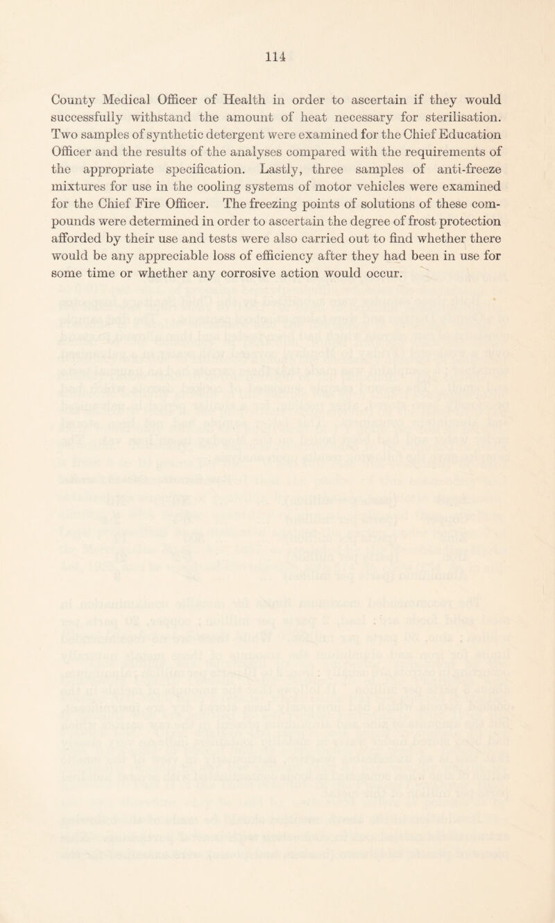 County Medical Officer of Health in order to ascertain if they would successfully withstand the amount of heat necessary for sterilisation. Two samples of synthetic detergent were examined for the Chief Education Officer and the results of the analyses compared with the requirements of the appropriate specification. Lastly, three samples of anti-freeze mixtures for use in the cooling systems of motor vehicles were examined for the Chief Fire Officer. The freezing points of solutions of these com¬ pounds were determined in order to ascertain the degree of frost protection afforded by their use and tests were also carried out to find whether there would be any appreciable loss of efficiency after they had been in use for some time or whether any corrosive action would occur.