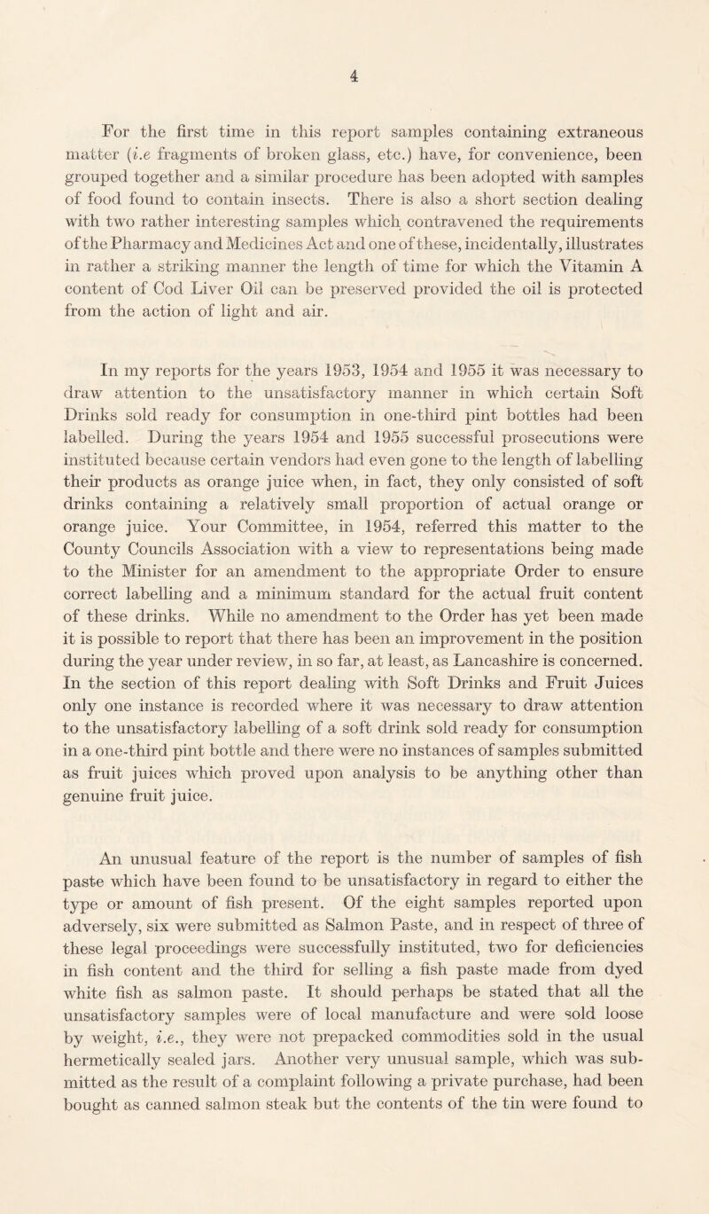 For the first time in this report samples containing extraneous matter (i.e fragments of broken glass, etc.) have, for convenience, been grouped together and a similar procedure has been adopted with samples of food found to contain insects. There is also a short section dealing with two rather interesting samples which contravened the requirements of the Pharmacy and Medicines Act and one of these, incidentally, illustrates in rather a striking manner the length of time for which the Vitamin A content of Cod Liver Oil can be preserved provided the oil is protected from the action of light and air. In my reports for the years 1953, 1954 and 1955 it was necessary to draw attention to the unsatisfactory manner in which certain Soft Drinks sold ready for consumption in one-third pint bottles had been labelled. During the years 1954 and 1955 successful prosecutions were instituted because certain vendors had even gone to the length of labelling their products as orange juice when, in fact, they only consisted of soft drinks containing a relatively small proportion of actual orange or orange juice. Your Committee, in 1954, referred this matter to the County Councils Association with a view to representations being made to the Minister for an amendment to the appropriate Order to ensure correct labelling and a minimum standard for the actual fruit content of these drinks. While no amendment to the Order has yet been made it is possible to report that there has been an improvement in the position during the year under review, in so far, at least, as Lancashire is concerned. In the section of this report dealing with Soft Drinks and Fruit Juices only one instance is recorded where it was necessary to draw attention to the unsatisfactory labelling of a soft drink sold ready for consumption in a one-third pint bottle and there were no instances of samples submitted as fruit juices which proved upon analysis to be anything other than genuine fruit juice. An unusual feature of the report is the number of samples of fish paste which have been found to be unsatisfactory in regard to either the type or amount of fish present. Of the eight samples reported upon adversely, six were submitted as Salmon Paste, and in respect of three of these legal proceedings were successfully instituted, two for deficiencies in fish content and the third for selling a fish paste made from dyed white fish as salmon paste. It should perhaps be stated that all the unsatisfactory samples were of local manufacture and were sold loose by weight, i.e., they were not prepacked commodities sold in the usual hermetically sealed jars. Another very unusual sample, which was sub¬ mitted as the result of a complaint following a private purchase, had been bought as canned salmon steak but the contents of the tin were found to