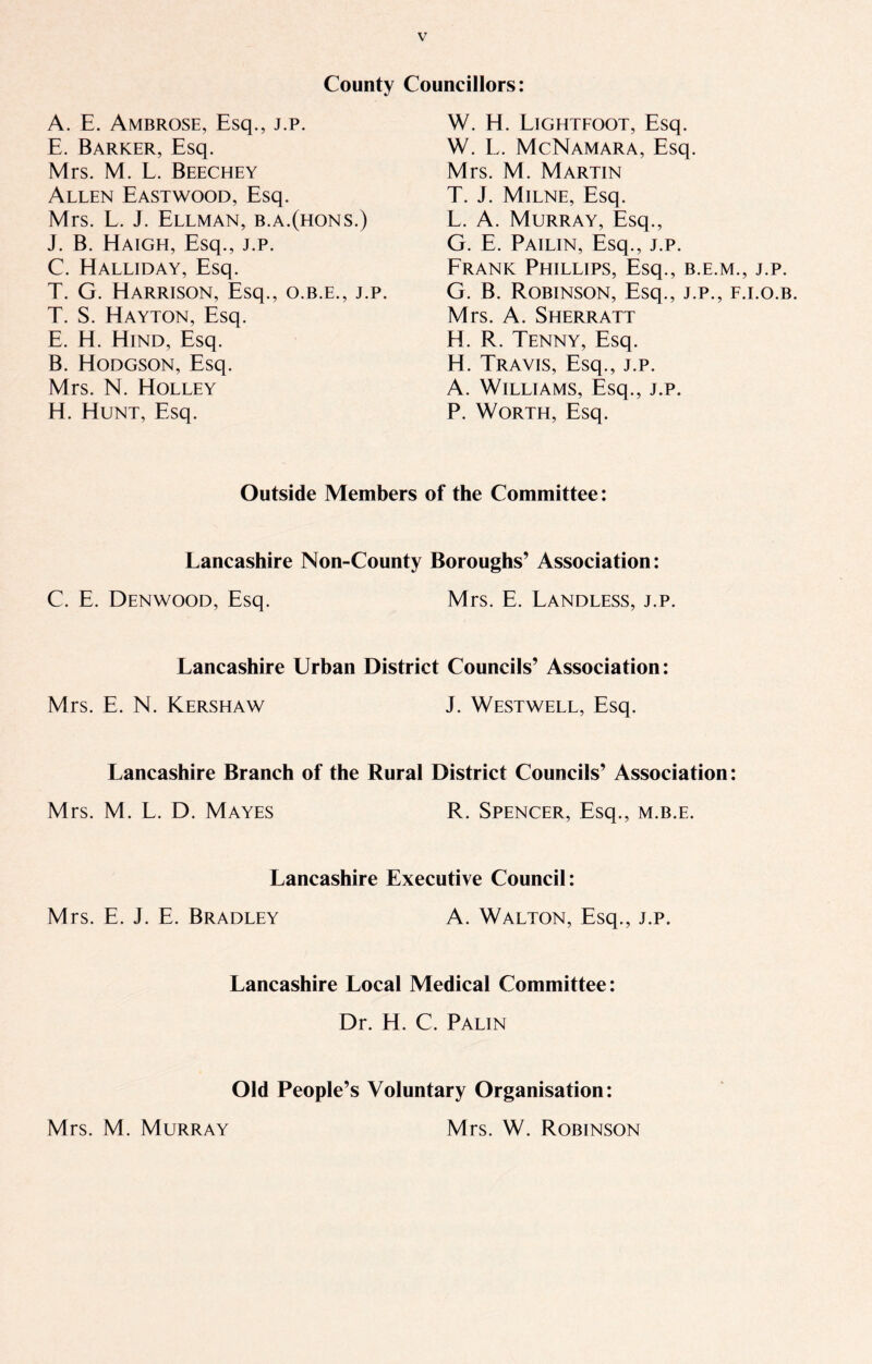 County Councillors: A. E. Ambrose, Esq., j.p. E. Barker, Esq. Mrs. M. L. Beechey Allen Eastwood, Esq. Mrs. L. J. Ellman, b.a.(hons.) J. B. Haigh, Esq., j.p. C. Halliday, Esq. T. G. Harrison, Esq., o.b.e., j.p. T. S. Hayton, Esq. E. H. Hind, Esq. B. Hodgson, Esq. Mrs. N. Holley H. Hunt, Esq. W. H. Lightfoot, Esq. W. L. McNamara, Esq. Mrs. M. Martin T. J. Milne, Esq. L. A. Murray, Esq., G. E. Pailin, Esq., j.p. Frank Phillips, Esq., b.e.m., j.p. G. B. Robinson, Esq., j.p., f.i.o.b. Mrs. A. Sherratt H. R. Tenny, Esq. H. Travis, Esq., j.p. A. Williams, Esq., j.p. P. Worth, Esq. Outside Members of the Committee: Lancashire Non-County Boroughs’ Association: C. E. Denwood, Esq. Mrs. E. Landless, j.p. Lancashire Urban District Councils’ Association: Mrs. E. N. Kershaw J. Westwell, Esq. Lancashire Branch of the Rural District Councils’ Association: Mrs. M. L. D. Mayes R. Spencer, Esq., m.b.e. Lancashire Executive Council: Mrs. E. J. E. Bradley A. Walton, Esq., j.p. Lancashire Local Medical Committee: Dr. H. C. Palin Old People’s Voluntary Organisation: Mrs. M. Murray Mrs. W. Robinson