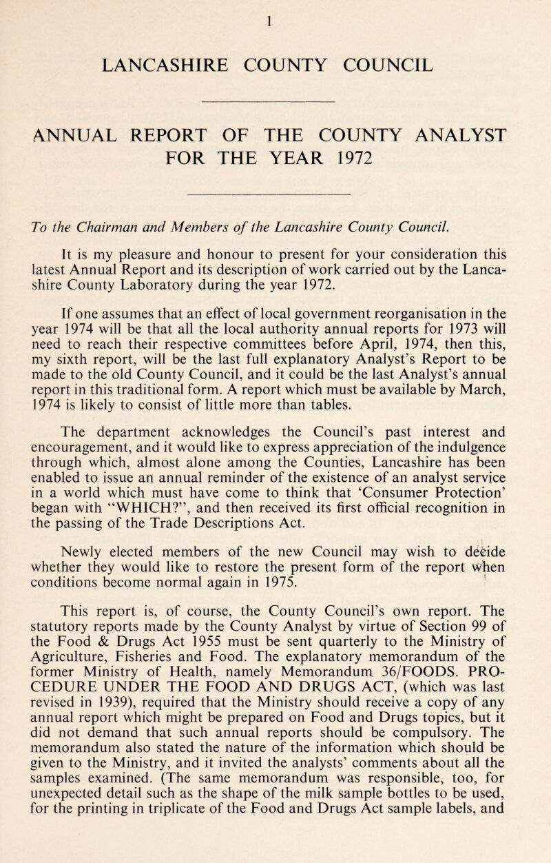 LANCASHIRE COUNTY COUNCIL ANNUAL REPORT OF THE COUNTY ANALYST FOR THE YEAR 1972 To the Chairman and Members of the Lancashire County Council. It is my pleasure and honour to present for your consideration this latest Annual Report and its description of work carried out by the Lanca¬ shire County Laboratory during the year 1972. If one assumes that an effect of local government reorganisation in the year 1974 will be that all the local authority annual reports for 1973 will need to reach their respective committees before April, 1974, then this, my sixth report, will be the last full explanatory Analyst’s Report to be made to the old County Council, and it could be the last Analyst’s annual report in this traditional form. A report which must be available by March, 1974 is likely to consist of little more than tables. The department acknowledges the Council’s past interest and encouragement, and it would like to express appreciation of the indulgence through which, almost alone among the Counties, Lancashire has been enabled to issue an annual reminder of the existence of an analyst service in a world which must have come to think that ‘Consumer Protection’ began with “WHICH?”, and then received its first official recognition in the passing of the Trade Descriptions Act. Newly elected members of the new Council may wish to decide whether they would like to restore the present form of the report when conditions become normal again in 1975. This report is, of course, the County Council’s own report. The statutory reports made by the County Analyst by virtue of Section 99 of the Food & Drugs Act 1955 must be sent quarterly to the Ministry of Agriculture, Fisheries and Food. The explanatory memorandum of the former Ministry of Health, namely Memorandum 36/FOODS. PRO¬ CEDURE UNDER THE FOOD AND DRUGS ACT, (which was last revised in 1939), required that the Ministry should receive a copy of any annual report which might be prepared on Food and Drugs topics, but it did not demand that such annual reports should be compulsory. The memorandum also stated the nature of the information which should be given to the Ministry, and it invited the analysts’ comments about all the samples examined. (The same memorandum was responsible, too, for unexpected detail such as the shape of the milk sample bottles to be used, for the printing in triplicate of the Food and Drugs Act sample labels, and