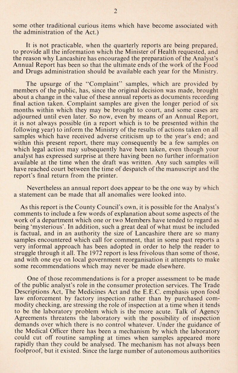 some other traditional curious items which have become associated with the administration of the Act.) It is not practicable, when the quarterly reports are being prepared, to provide all the information which the Minister of Health requested, and the reason why Lancashire has encouraged the preparation of the Analyst's Annual Report has been so that the ultimate ends of the work of the Food and Drugs administration should be available each year for the Ministry. The upsurge of the “Complaint” samples, which are provided by members of the public, has, since the original decision was made, brought about a change in the value of these annual reports as documents recording final action taken. Complaint samples are given the longer period of six months within which they may be brought to court, and some cases are adjourned until even later. So now, even by means of an Annual Report, it is not always possible (in a report which is to be presented within the following year) to inform the Ministry of the results of actions taken on all samples which have received adverse criticism up to the year’s end; and within this present report, there may consequently be a few samples on which legal action may subsequently have been taken, even though your analyst has expressed surprise at there having been no further information available at the time when the draft was written. Any such samples will have reached court between the time of despatch of the manuscript and the report’s final return from the printer. Nevertheless an annual report does appear to be the one way by which a statement can be made that all anomalies were looked into. As this report is the County Council’s own, it is possible for the Analyst’s comments to include a few words of explanation about some aspects of the work of a department which one or two Members have tended to regard as being ‘mysterious’. In addition, such a great deal of what must be included is factual, and in an authority the size of Lancashire there are so many samples encountered which call for comment, that in some past reports a very informal approach has been adopted in order to help the reader to struggle through it all. The 1972 report is less frivolous than some of those, and with one eye on local government reorganisation it attempts to make some recommendations which may never be made elsewhere. One of those recommendations is for a proper assessment to be made of the public analyst’s role in the consumer protection services. The Trade Descriptions Act, The Medicines Act and the E.E.C. emphasis upon food law enforcement by factory inspection rather than by purchased com¬ modity checking, are stressing the role of inspection at a time when it tends to be the laboratory problem which is the more acute. Talk of Agency Agreements threatens the laboratory with the possibility of inspection demands over which there is no control whatever. Under the guidance of the Medical Officer there has been a mechanism by which the laboratory could cut off routine sampling at times when samples appeared more rapidly than they could be analysed. The mechanism has not always been foolproof, but it existed. Since the large number of autonomous authorities