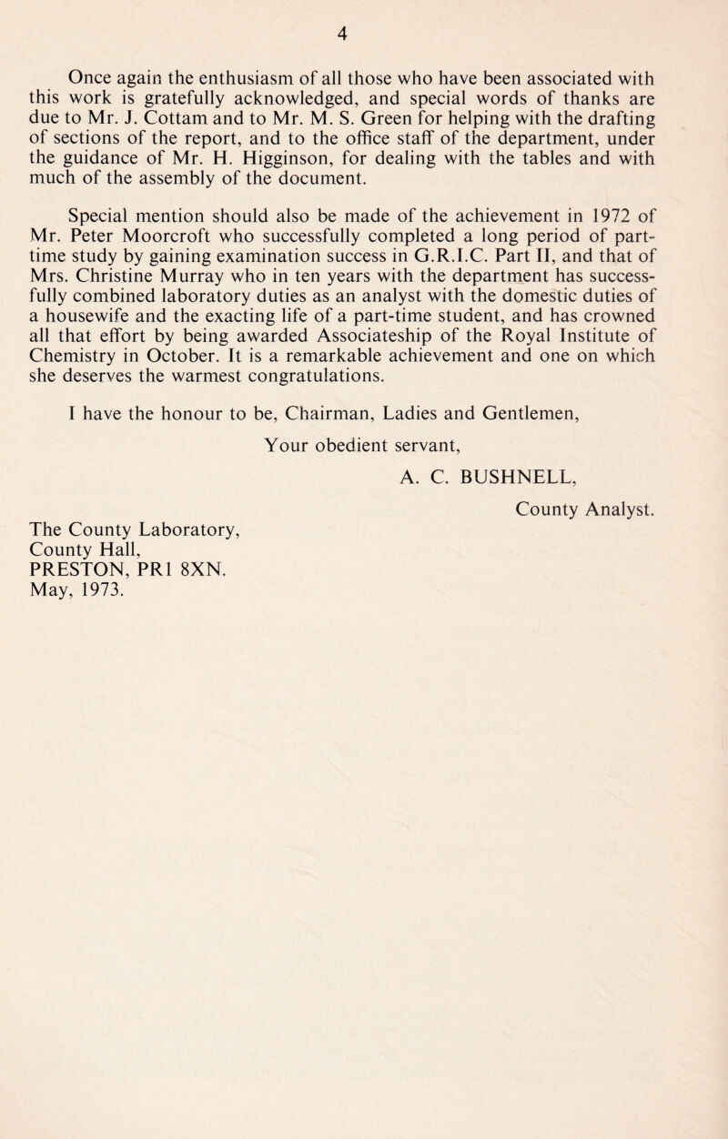 Once again the enthusiasm of all those who have been associated with this work is gratefully acknowledged, and special words of thanks are due to Mr. J. Cottam and to Mr. M. S. Green for helping with the drafting of sections of the report, and to the office staff of the department, under the guidance of Mr. H. Higginson, for dealing with the tables and with much of the assembly of the document. Special mention should also be made of the achievement in 1972 of Mr. Peter Moorcroft who successfully completed a long period of part- time study by gaining examination success in G.R.I.C. Part II, and that of Mrs. Christine Murray who in ten years with the department has success¬ fully combined laboratory duties as an analyst with the domestic duties of a housewife and the exacting life of a part-time student, and has crowned all that effort by being awarded Associateship of the Royal Institute of Chemistry in October. It is a remarkable achievement and one on which she deserves the warmest congratulations. I have the honour to be, Chairman, Ladies and Gentlemen, Your obedient servant, A. C. BUSHNELL, County Analyst. The County Laboratory, County Hall, PRESTON, PR1 8XN. May, 1973.