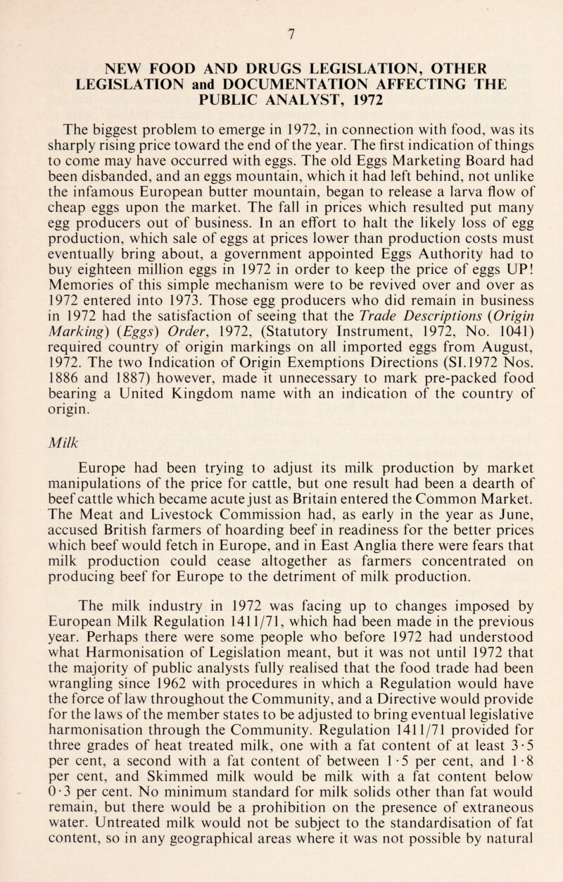 NEW FOOD AND DRUGS LEGISLATION, OTHER LEGISLATION and DOCUMENTATION AFFECTING THE PUBLIC ANALYST, 1972 The biggest problem to emerge in 1972, in connection with food, was its sharply rising price toward the end of the year. The first indication of things to come may have occurred with eggs. The old Eggs Marketing Board had been disbanded, and an eggs mountain, which it had left behind, not unlike the infamous European butter mountain, began to release a larva flow of cheap eggs upon the market. The fall in prices which resulted put many egg producers out of business. In an effort to halt the likely loss of egg production, which sale of eggs at prices lower than production costs must eventually bring about, a government appointed Eggs Authority had to buy eighteen million eggs in 1972 in order to keep the price of eggs UP! Memories of this simple mechanism were to be revived over and over as 1972 entered into 1973. Those egg producers who did remain in business in 1972 had the satisfaction of seeing that the Trade Descriptions (Origin Marking) (Eggs) Order, 1972, (Statutory Instrument, 1972, No. 1041) required country of origin markings on all imported eggs from August, 1972. The two Indication of Origin Exemptions Directions (SI. 1972 Nos. 1886 and 1887) however, made it unnecessary to mark pre-packed food bearing a United Kingdom name with an indication of the country of origin. Milk Europe had been trying to adjust its milk production by market manipulations of the price for cattle, but one result had been a dearth of beef cattle which became acute just as Britain entered the Common Market. The Meat and Livestock Commission had, as early in the year as June, accused British farmers of hoarding beef in readiness for the better prices which beef would fetch in Europe, and in East Anglia there were fears that milk production could cease altogether as farmers concentrated on producing beef for Europe to the detriment of milk production. The milk industry in 1972 was facing up to changes imposed by European Milk Regulation 1411/71, which had been made in the previous year. Perhaps there were some people who before 1972 had understood what Harmonisation of Legislation meant, but it was not until 1972 that the majority of public analysts fully realised that the food trade had been wrangling since 1962 with procedures in which a Regulation would have the force of law throughout the Community, and a Directive would provide for the laws of the member states to be adjusted to bring eventual legislative harmonisation through the Community. Regulation 1411/71 provided for three grades of heat treated milk, one with a fat content of at least 3*5 per cent, a second with a fat content of between 1 -5 per cent, and 1 -8 per cent, and Skimmed milk would be milk with a fat content below 0-3 per cent. No minimum standard for milk solids other than fat would remain, but there would be a prohibition on the presence of extraneous water. Untreated milk would not be subject to the standardisation of fat content, so in any geographical areas where it was not possible by natural