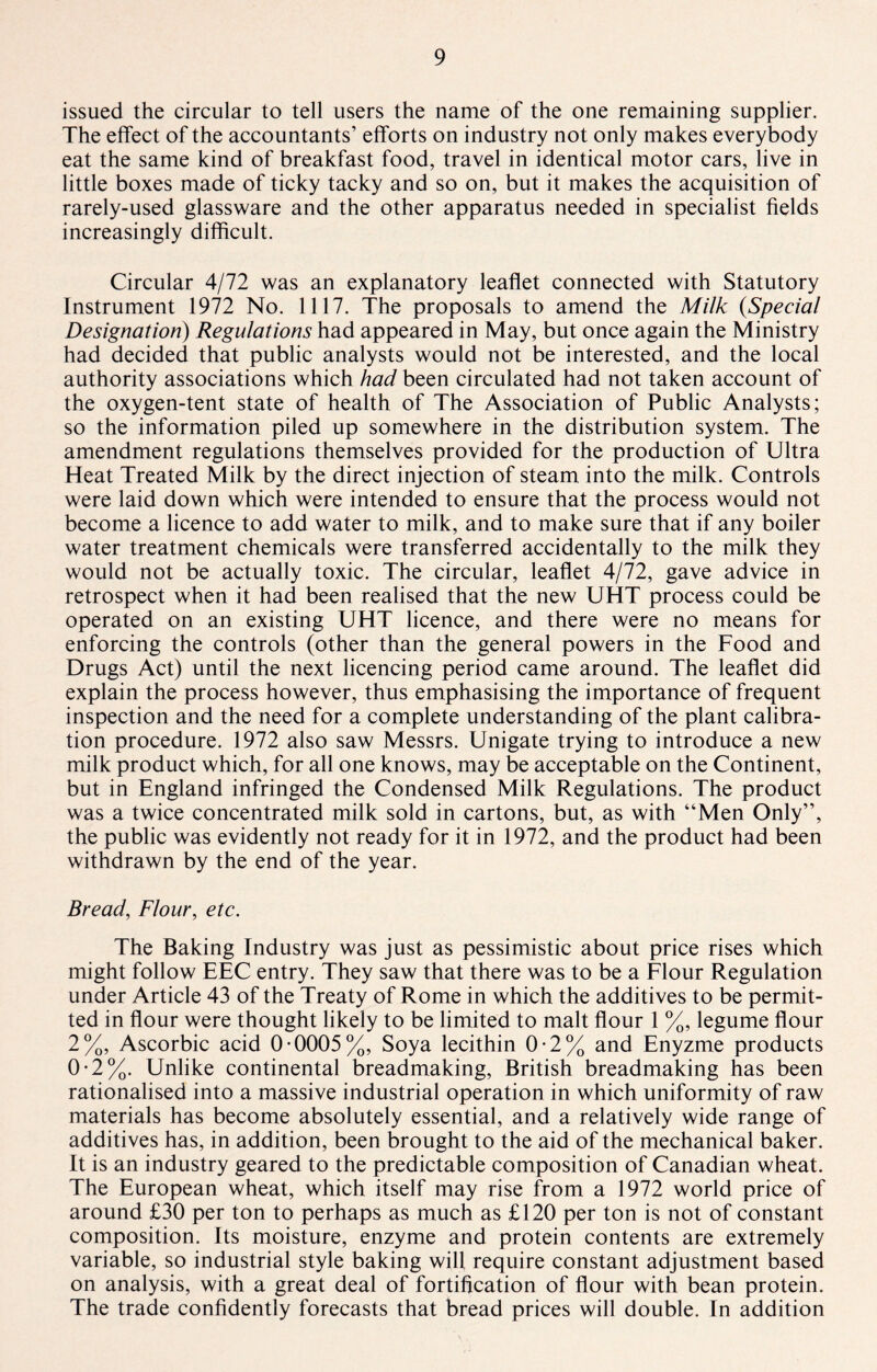 issued the circular to tell users the name of the one remaining supplier. The effect of the accountants’ efforts on industry not only makes everybody eat the same kind of breakfast food, travel in identical motor cars, live in little boxes made of ticky tacky and so on, but it makes the acquisition of rarely-used glassware and the other apparatus needed in specialist fields increasingly difficult. Circular 4/72 was an explanatory leaflet connected with Statutory Instrument 1972 No. 1117. The proposals to amend the Milk (Special Designation) Regulations had appeared in May, but once again the Ministry had decided that public analysts would not be interested, and the local authority associations which had been circulated had not taken account of the oxygen-tent state of health of The Association of Public Analysts; so the information piled up somewhere in the distribution system. The amendment regulations themselves provided for the production of Ultra Heat Treated Milk by the direct injection of steam into the milk. Controls were laid down which were intended to ensure that the process would not become a licence to add water to milk, and to make sure that if any boiler water treatment chemicals were transferred accidentally to the milk they would not be actually toxic. The circular, leaflet 4/72, gave advice in retrospect when it had been realised that the new UHT process could be operated on an existing UHT licence, and there were no means for enforcing the controls (other than the general powers in the Food and Drugs Act) until the next licencing period came around. The leaflet did explain the process however, thus emphasising the importance of frequent inspection and the need for a complete understanding of the plant calibra¬ tion procedure. 1972 also saw Messrs. Unigate trying to introduce a new milk product which, for all one knows, may be acceptable on the Continent, but in England infringed the Condensed Milk Regulations. The product was a twice concentrated milk sold in cartons, but, as with “Men Only”, the public was evidently not ready for it in 1972, and the product had been withdrawn by the end of the year. Bread, Flour, etc. The Baking Industry was just as pessimistic about price rises which might follow EEC entry. They saw that there was to be a Flour Regulation under Article 43 of the Treaty of Rome in which the additives to be permit¬ ted in flour were thought likely to be limited to malt flour 1 %, legume flour 2%, Ascorbic acid 0-0005%, Soya lecithin 0-2% and Enyzme products 0-2%. Unlike continental breadmaking, British breadmaking has been rationalised into a massive industrial operation in which uniformity of raw materials has become absolutely essential, and a relatively wide range of additives has, in addition, been brought to the aid of the mechanical baker. It is an industry geared to the predictable composition of Canadian wheat. The European wheat, which itself may rise from a 1972 world price of around £30 per ton to perhaps as much as £120 per ton is not of constant composition. Its moisture, enzyme and protein contents are extremely variable, so industrial style baking will require constant adjustment based on analysis, with a great deal of fortification of flour with bean protein. The trade confidently forecasts that bread prices will double. In addition