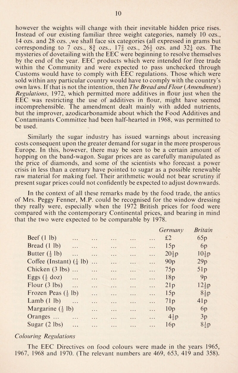 however the weights will change with their inevitable hidden price rises. Instead of our existing familiar three weight categories, namely 10 ozs., 14 ozs. and 28 ozs. ,we shall face six categories (all expressed in grams but corresponding to 7 ozs., 8f ozs., 17f ozs., 26| ozs. and 32| ozs. The mysteries of dovetailing with the EEC were beginning to resolve themselves by the end of the year. EEC products which were intended for free trade within the Community and were expected to pass unchecked through Customs would have to comply with EEC regulations. Those which were sold within any particular country would have to comply with the country’s own laws. If that is not the intention, then The Bread and Flour (Amendment) Regulations, 1972, which permitted more additives in flour just when the EEC was restricting the use of additives in flour, might have seemed incomprehensible. The amendment dealt mainly with added nutrients, but the improver, azodicarbonamide about which the Food Additives and Contaminants Committee had been half-hearted in 1968, was permitted to be used. Similarly the sugar industry has issued warnings about increasing costs consequent upon the greater demand for sugar in the more prosperous Europe. In this, however, there may be seen to be a certain amount of hopping on the band-wagon. Sugar prices are as carefully manipulated as the price of diamonds, and some of the scientists who forecast a power crisis in less than a century have pointed to sugar as a possible renewable raw material for making fuel. Their arithmetic would not bear scrutiny if present sugar prices could not confidently be expected to adjust downwards. In the context of all these remarks made by the food trade, the antics of Mrs. Peggy Fenner, M.P. could be recognised for the window dressing they really were, especially when the 1972 British prices for food were compared with the contemporary Continental prices, and bearing in mind that the two were expected to be comparable by 1978. Germany Britain Beef (lib) . . £2 65p Bread (1 lb) 15p 6p Butter (| lb) . 20|p 10 Jp Coffee (Instant) (| lb) ... . 90p 29p Chicken (3 lbs) ... . 75p 51 p Eggs (| doz) . . 18p 9p Flour (3 lbs) 21p 12ip Frozen Peas (| lb) . 15p 8Jp Lamb (1 lb) . 71p 41p Margarine (| lb) . lOp 6p Oranges ... . 4|p 3p Sugar (2 lbs) . . 16p 8 |p Colouring Regulations The EEC Directives on food colours were made in the years 1965, 1967, 1968 and 1970. (The relevant numbers are 469, 653, 419 and 358).