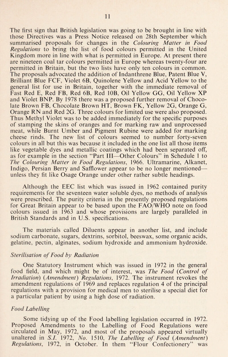 The first sign that British legislation was going to be brought in line with those Directives was a Press Notice released on 28th September which summarised proposals for changes in the Colouring Matter in Food Regulations to bring the list of food colours permitted in the United Kingdom more in line with what is permitted in Europe. At present there are nineteen coal tar colours permitted in Europe whereas twenty-four are permitted in Britain, but the two lists have only ten colours in common. The proposals advocated the addition of Indanthrene Blue, Patent Blue V, Brilliant Blue FCF, Violet 6B, Quinolene Yellow and Acid Yellow to the general list for use in Britain, together with the immediate removal of Fast Red E, Red FB, Red 6B, Red 10B, Oil Yellow GG, Oil Yellow XP and Violet BNP. By 1978 there was a proposed further removal of Choco¬ late Brown FB, Chocolate Brown HT, Brown FK, Yellow 2G, Orange G, Orange RN and Red 2G. Three colours for limited use were also proposed. Thus Methyl Violet was to be added immediately for the specific purposes of stamping the skins of oranges and for marking raw and unprocessed meat, while Burnt Umber and Pigment Rubine were added for marking cheese rinds. The new list of colours seemed to number forty-seven colours in all but this was because it included in the one list all those items like vegetable dyes and metallic coatings which had been separated off, as for example in the section “Part III—Other Colours” in Schedule 1 to The Colouring Matter in Food Regulations, 1966. Ultramarine, Alkanet, Indigo, Persian Berry and Safflower appear to be no longer mentioned— unless they fit like Osage Orange under other rather subtle headings. Although the EEC list which was issued in 1962 contained purity requirements for the seventeen water soluble dyes, no methods of analysis were prescribed. The purity criteria in the presently proposed regulations for Great Britain appear to be based upon the FAO/WHO note on food colours issued in 1963 and whose provisions are largely paralleled in British Standards and in U.S. specifications. The materials called Diluents appear in another list, and include sodium carbonate, sugars, dextrins, sorbitol, beeswax, some organic acids, gelatine, pectin, alginates, sodium hydroxide and ammonium hydroxide. Sterilisation of Food by Radiation One Statutory Instrument which was issued in 1972 in the general food field, and which might be of interest, was The Food (Control of Irradiation) (Amendment) Regulations, 1972. The instrument revokes the amendment regulations of 1969 and replaces regulation 4 of the principal regulations with a provision for medical men to sterilise a special diet for a particular patient by using a high dose of radiation. Food Labelling Some tidying up of the Food labelling legislation occurred in 1972. Proposed Amendments to the Labelling of Food Regulations were circulated in May, 1972, and most of the proposals appeared virtually unaltered in S.I. 1972, No. 1510, The Labelling of Food (.Amendment) Regulations, 1972, in October. In them “Flour Confectionery” was