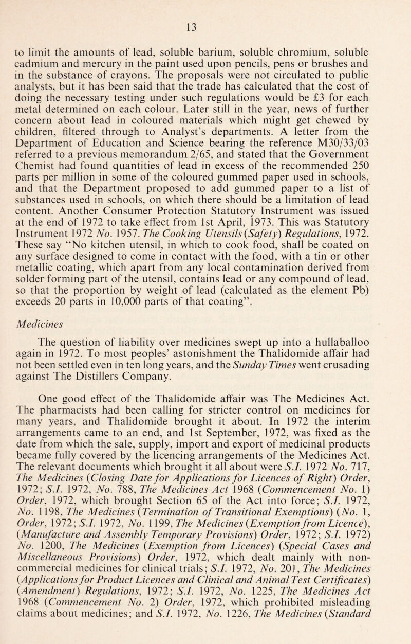 to limit the amounts of lead, soluble barium, soluble chromium, soluble cadmium and mercury in the paint used upon pencils, pens or brushes and in the substance of crayons. The proposals were not circulated to public analysts, but it has been said that the trade has calculated that the cost of doing the necessary testing under such regulations would be £3 for each metal determined on each colour. Later still in the year, news of further concern about lead in coloured materials which might get chewed by children, filtered through to Analyst’s departments. A letter from the Department of Education and Science bearing the reference M30/33/03 referred to a previous memorandum 2/65, and stated that the Government Chemist had found quantities of lead in excess of the recommended 250 parts per million in some of the coloured gummed paper used in schools, and that the Department proposed to add gummed paper to a list of substances used in schools, on which there should be a limitation of lead content. Another Consumer Protection Statutory Instrument was issued at the end of 1972 to take effect from 1st April, 1973. This was Statutory Instrument 1972 No. 1957. The Cooking Utensils {Safety) Regulations, 1972. These say “No kitchen utensil, in which to cook food, shall be coated on any surface designed to come in contact with the food, with a tin or other metallic coating, which apart from any local contamination derived from solder forming part of the utensil, contains lead or any compound of lead, so that the proportion by weight of lead (calculated as the element Pb) exceeds 20 parts in 10,000 parts of that coating”. Medicines The question of liability over medicines swept up into a hullaballoo again in 1972. To most peoples’ astonishment the Thalidomide affair had not been settled even in ten long years, and the Sunday Times went crusading against The Distillers Company. One good effect of the Thalidomide affair was The Medicines Act. The pharmacists had been calling for stricter control on medicines for many years, and Thalidomide brought it about. In 1972 the interim arrangements came to an end, and 1st September, 1972, was fixed as the date from which the sale, supply, import and export of medicinal products became fully covered by the licencing arrangements of the Medicines Act. The relevant documents which brought it all about were S.I. 1972 No. Ill, The Medicines {Closing Date for Applications for Licences of Right) Order, 1972; S.I. 1972, No. 788, The Medicines Act 1968 {Commencement No. 1) Order, 1972, which brought Section 65 of the Act into force; S.I. 1972, No. 1198, The Medicines {Termination of Transitional Exemptions) {No. 1, Order, 1972; S.I. 1972, No. 1199, The Medicines {Exemption from Licence), {Manufacture and Assembly Temporary Provisions) Order, 1972; S.I. 1972) No. 1200, The Medicines {Exemption from Licences) {Special Cases and Miscellaneous Provisions) Order, 1972, which dealt mainly with non¬ commercial medicines for clinical trials; S.I. 1972, No. 20), The Medicines {Applications for Product Licences and Clinical and Animal Test Certificates) {Amendment) Regulations, 1972; S.I. 1972, No. 1225, The Medicines Act 1968 {Commencement No. 2) Order, 1972, which prohibited misleading claims about medicines; and S.I. 1972, No. 1226, The Medicines {Standard