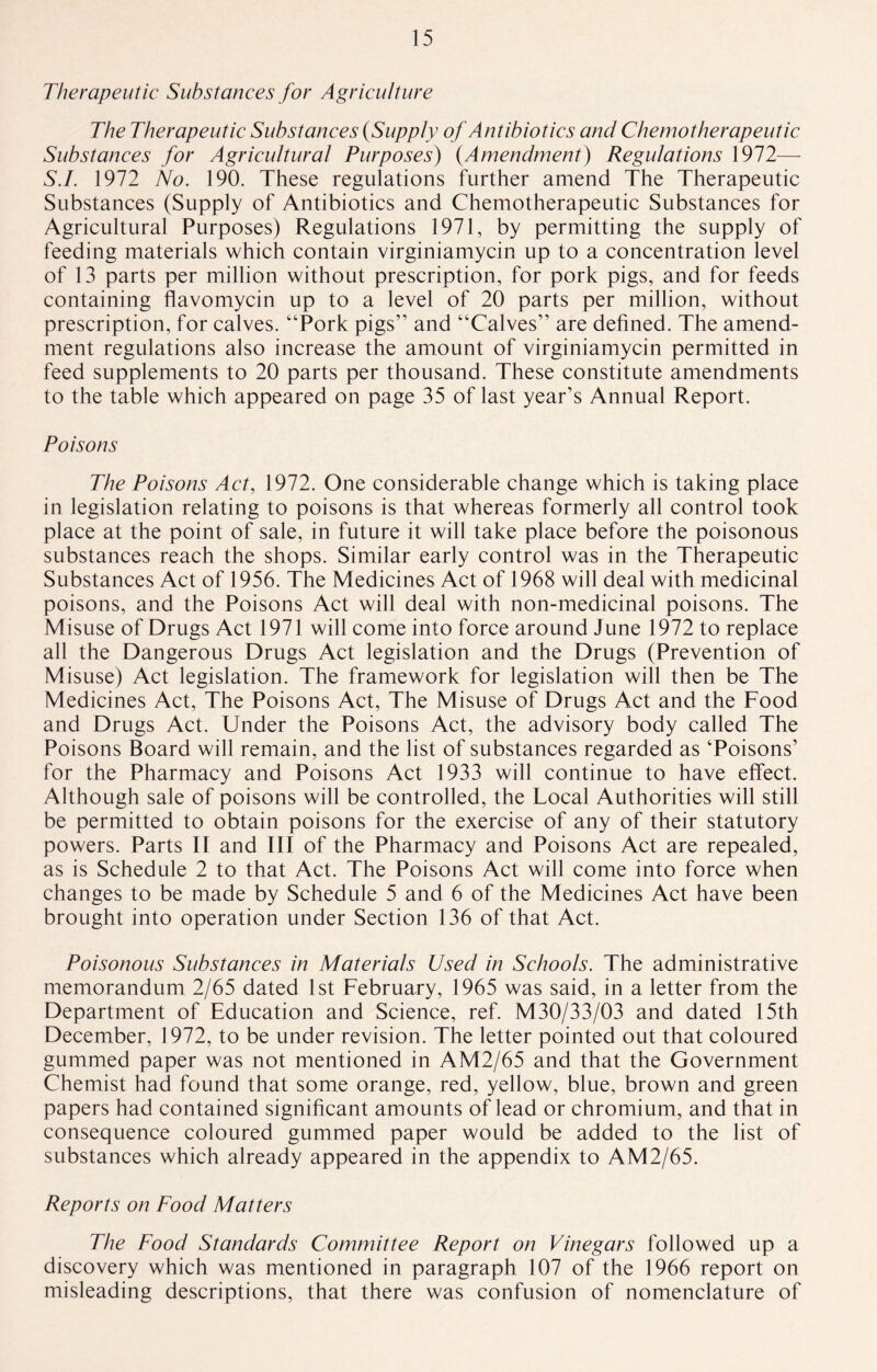 Therapeutic Substances for Agriculture The Therapeutic Substances (Supply of Antibiotics and Chemotherapeutic Substances for Agricultural Purposes) (Amendment) Regulations 1972— S.I. 1972 No. 190. These regulations further amend The Therapeutic Substances (Supply of Antibiotics and Chemotherapeutic Substances for Agricultural Purposes) Regulations 1971, by permitting the supply of feeding materials which contain virginiamycin up to a concentration level of 13 parts per million without prescription, for pork pigs, and for feeds containing flavomycin up to a level of 20 parts per million, without prescription, for calves. “Pork pigs” and “Calves” are defined. The amend¬ ment regulations also increase the amount of virginiamycin permitted in feed supplements to 20 parts per thousand. These constitute amendments to the table which appeared on page 35 of last year’s Annual Report. Poisons The Poisons Act, 1972. One considerable change which is taking place in legislation relating to poisons is that whereas formerly all control took place at the point of sale, in future it will take place before the poisonous substances reach the shops. Similar early control was in the Therapeutic Substances Act of 1956. The Medicines Act of 1968 will deal with medicinal poisons, and the Poisons Act will deal with non-medicinal poisons. The Misuse of Drugs Act 1971 will come into force around June 1972 to replace all the Dangerous Drugs Act legislation and the Drugs (Prevention of Misuse) Act legislation. The framework for legislation will then be The Medicines Act, The Poisons Act, The Misuse of Drugs Act and the Food and Drugs Act. Under the Poisons Act, the advisory body called The Poisons Board will remain, and the list of substances regarded as ‘Poisons’ for the Pharmacy and Poisons Act 1933 will continue to have effect. Although sale of poisons will be controlled, the Local Authorities will still be permitted to obtain poisons for the exercise of any of their statutory powers. Parts II and III of the Pharmacy and Poisons Act are repealed, as is Schedule 2 to that Act. The Poisons Act will come into force when changes to be made by Schedule 5 and 6 of the Medicines Act have been brought into operation under Section 136 of that Act. Poisonous Substances in Materials Used in Schools. The administrative memorandum 2/65 dated 1st February, 1965 was said, in a letter from the Department of Education and Science, ref. M30/33/03 and dated 15th December, 1972, to be under revision. The letter pointed out that coloured gummed paper was not mentioned in AM2/65 and that the Government Chemist had found that some orange, red, yellow, blue, brown and green papers had contained significant amounts of lead or chromium, and that in consequence coloured gummed paper would be added to the list of substances which already appeared in the appendix to AM2/65. Reports on Food Matters The Food Standards Committee Report on Vinegars followed up a discovery which was mentioned in paragraph 107 of the 1966 report on misleading descriptions, that there was confusion of nomenclature of