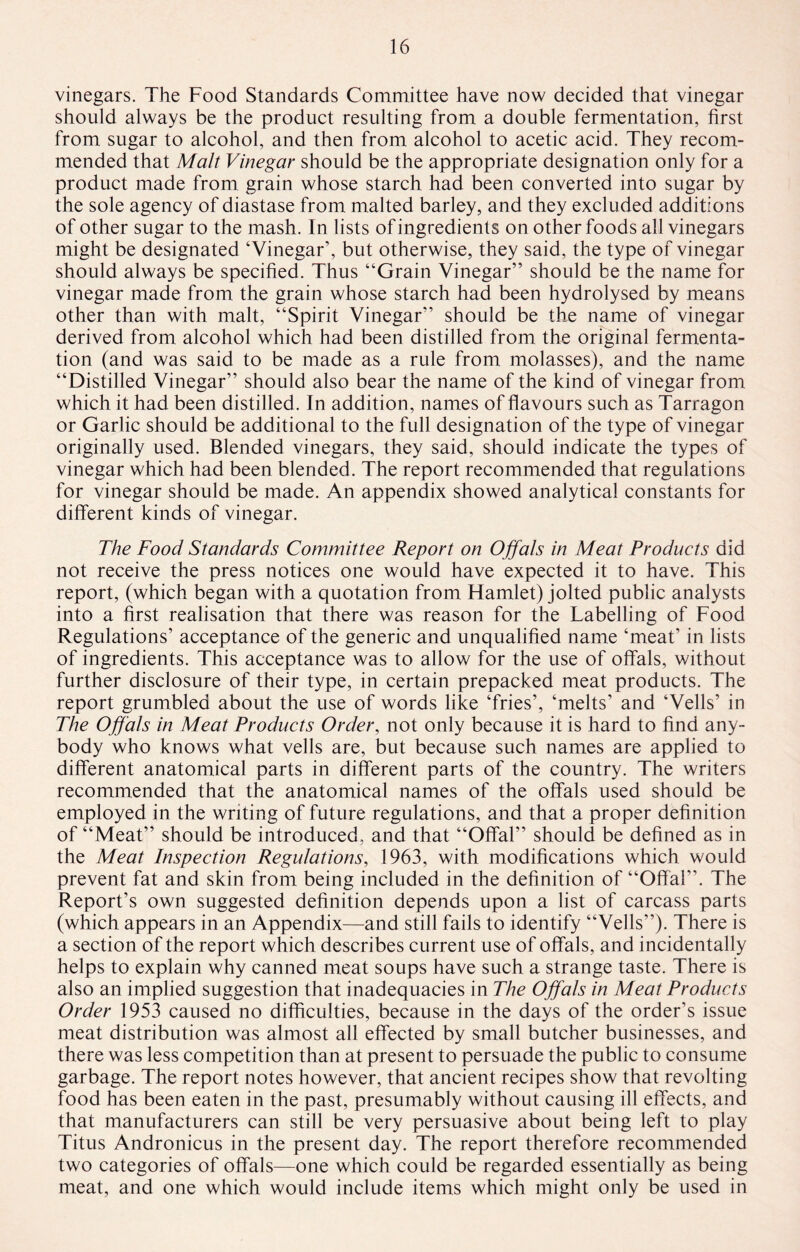 vinegars. The Food Standards Committee have now decided that vinegar should always be the product resulting from a double fermentation, first from sugar to alcohol, and then from alcohol to acetic acid. They recom¬ mended that Malt Vinegar should be the appropriate designation only for a product made from grain whose starch had been converted into sugar by the sole agency of diastase from malted barley, and they excluded additions of other sugar to the mash. In lists of ingredients on other foods all vinegars might be designated ‘Vinegar’, but otherwise, they said, the type of vinegar should always be specified. Thus “Grain Vinegar” should be the name for vinegar made from the grain whose starch had been hydrolysed by means other than with malt, “Spirit Vinegar” should be the name of vinegar derived from alcohol which had been distilled from the original fermenta¬ tion (and was said to be made as a rule from molasses), and the name “Distilled Vinegar” should also bear the name of the kind of vinegar from which it had been distilled. In addition, names of flavours such as Tarragon or Garlic should be additional to the full designation of the type of vinegar originally used. Blended vinegars, they said, should indicate the types of vinegar which had been blended. The report recommended that regulations for vinegar should be made. An appendix showed analytical constants for different kinds of vinegar. The Food Standards Committee Report on Offals in Meat Products did not receive the press notices one would have expected it to have. This report, (which began with a quotation from Hamlet) jolted public analysts into a first realisation that there was reason for the Labelling of Food Regulations’ acceptance of the generic and unqualified name ‘meat’ in lists of ingredients. This acceptance was to allow for the use of offals, without further disclosure of their type, in certain prepacked meat products. The report grumbled about the use of words like ‘fries’, ‘melts’ and ‘Veils’ in The Offals in Meat Products Order, not only because it is hard to find any¬ body who knows what veils are, but because such names are applied to different anatomical parts in different parts of the country. The writers recommended that the anatomical names of the offals used should be employed in the writing of future regulations, and that a proper definition of “Meat” should be introduced, and that “Offal” should be defined as in the Meat Inspection Regulations, 1963, with modifications which would prevent fat and skin from being included in the definition of “Offal”. The Report’s own suggested definition depends upon a list of carcass parts (which appears in an Appendix—and still fails to identify “Veils”). There is a section of the report which describes current use of offals, and incidentally helps to explain why canned meat soups have such a strange taste. There is also an implied suggestion that inadequacies in The Offals in Meat Products Order 1953 caused no difficulties, because in the days of the order’s issue meat distribution was almost all effected by small butcher businesses, and there was less competition than at present to persuade the public to consume garbage. The report notes however, that ancient recipes show that revolting food has been eaten in the past, presumably without causing ill effects, and that manufacturers can still be very persuasive about being left to play Titus Andronicus in the present day. The report therefore recommended two categories of offals—one which could be regarded essentially as being meat, and one which would include items which might only be used in