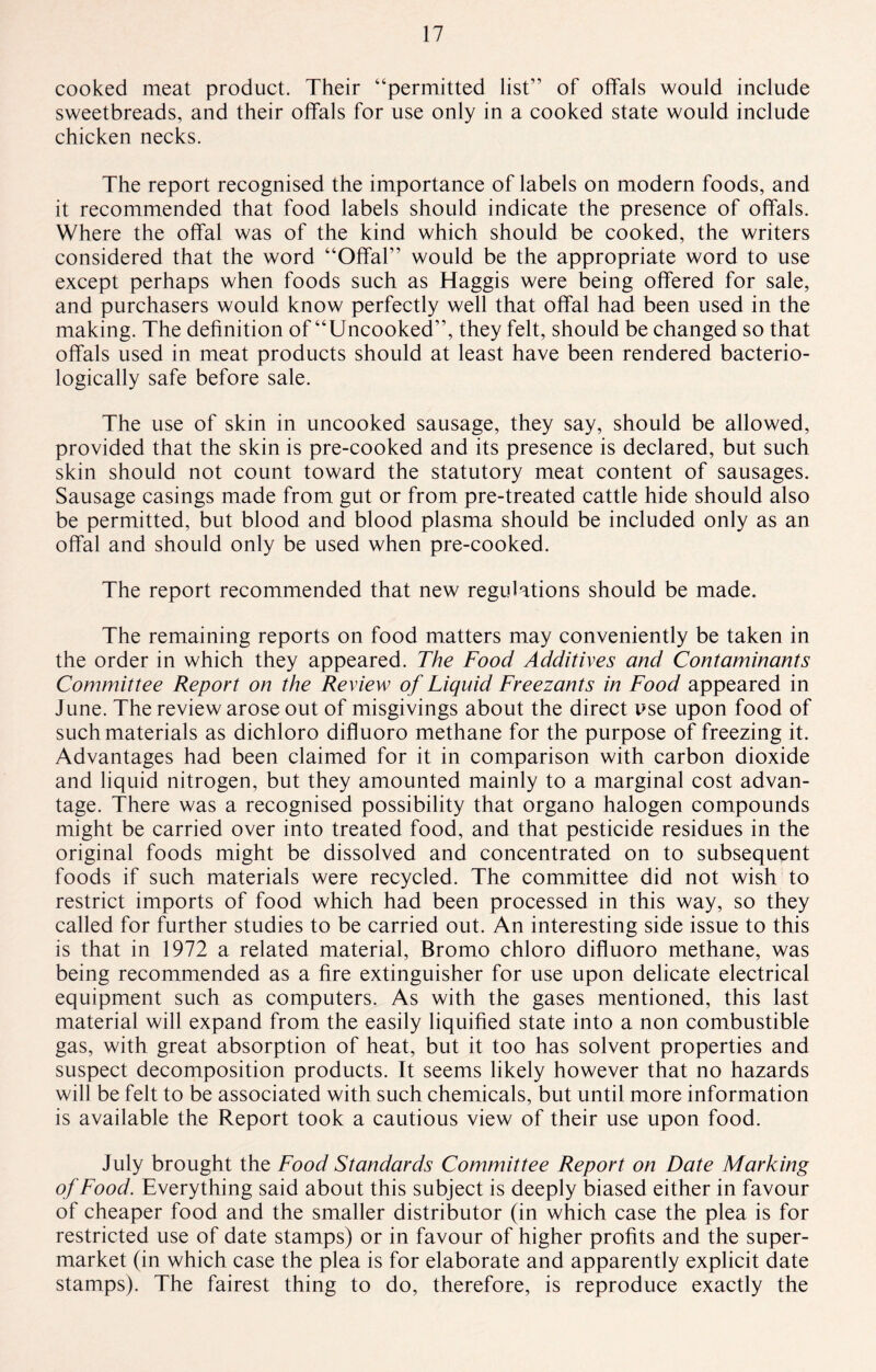 cooked meat product. Their “permitted list” of offals would include sweetbreads, and their offals for use only in a cooked state would include chicken necks. The report recognised the importance of labels on modern foods, and it recommended that food labels should indicate the presence of offals. Where the offal was of the kind which should be cooked, the writers considered that the word “Offal” would be the appropriate word to use except perhaps when foods such as Haggis were being offered for sale, and purchasers would know perfectly well that offal had been used in the making. The definition of “Uncooked”, they felt, should be changed so that offals used in meat products should at least have been rendered bacterio- logically safe before sale. The use of skin in uncooked sausage, they say, should be allowed, provided that the skin is pre-cooked and its presence is declared, but such skin should not count toward the statutory meat content of sausages. Sausage casings made from gut or from pre-treated cattle hide should also be permitted, but blood and blood plasma should be included only as an offal and should only be used when pre-cooked. The report recommended that new regulations should be made. The remaining reports on food matters may conveniently be taken in the order in which they appeared. The Food Additives and Contaminants Committee Report on the Review of Liquid Freezants in Food appeared in June. The review arose out of misgivings about the direct use upon food of such materials as dichloro difluoro methane for the purpose of freezing it. Advantages had been claimed for it in comparison with carbon dioxide and liquid nitrogen, but they amounted mainly to a marginal cost advan¬ tage. There was a recognised possibility that organo halogen compounds might be carried over into treated food, and that pesticide residues in the original foods might be dissolved and concentrated on to subsequent foods if such materials were recycled. The committee did not wish to restrict imports of food which had been processed in this way, so they called for further studies to be carried out. An interesting side issue to this is that in 1972 a related material, Bromo chloro difluoro methane, was being recommended as a fire extinguisher for use upon delicate electrical equipment such as computers. As with the gases mentioned, this last material will expand from the easily liquified state into a non combustible gas, with great absorption of heat, but it too has solvent properties and suspect decomposition products. It seems likely however that no hazards will be felt to be associated with such chemicals, but until more information is available the Report took a cautious view of their use upon food. July brought the Food Standards Committee Report on Date Marking of Food. Everything said about this subject is deeply biased either in favour of cheaper food and the smaller distributor (in which case the plea is for restricted use of date stamps) or in favour of higher profits and the super¬ market (in which case the plea is for elaborate and apparently explicit date stamps). The fairest thing to do, therefore, is reproduce exactly the