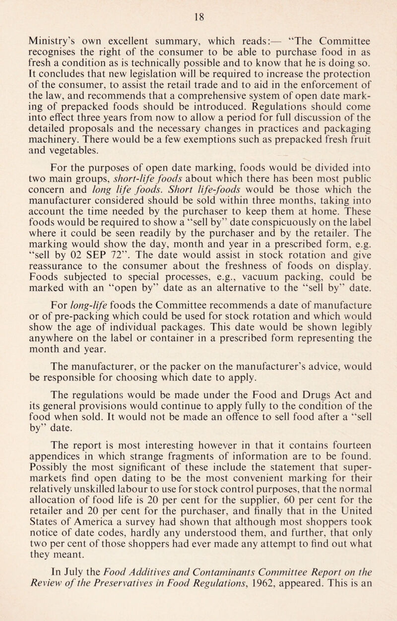 Ministry's own excellent summary, which reads:— “The Committee recognises the right of the consumer to be able to purchase food in as fresh a condition as is technically possible and to know that he is doing so. It concludes that new legislation will be required to increase the protection of the consumer, to assist the retail trade and to aid in the enforcement of the law, and recommends that a comprehensive system of open date mark¬ ing of prepacked foods should be introduced. Regulations should come into effect three years from now to allow a period for full discussion of the detailed proposals and the necessary changes in practices and packaging machinery. There would be a few exemptions such as prepacked fresh fruit and vegetables. For the purposes of open date marking, foods would be divided into two main groups, short-life foods about which there has been most public concern and long life foods. Short life-foods would be those which the manufacturer considered should be sold within three months, taking into account the time needed by the purchaser to keep them at home. These foods would be required to show a “sell by” date conspicuously on the label where it could be seen readily by the purchaser and by the retailer. The marking would show the day, month and year in a prescribed form, e.g. “sell by 02 SEP 72”. The date would assist in stock rotation and give reassurance to the consumer about the freshness of foods on display. Foods subjected to special processes, e.g., vacuum packing, could be marked with an “open by” date as an alternative to the “sell by” date. For long-life foods the Committee recommends a date of manufacture or of pre-packing which could be used for stock rotation and which would show the age of individual packages. This date would be shown legibly anywhere on the label or container in a prescribed form representing the month and year. The manufacturer, or the packer on the manufacturer’s advice, would be responsible for choosing which date to apply. The regulations would be made under the Food and Drugs Act and its general provisions would continue to apply fully to the condition of the food when sold. It would not be made an offence to sell food after a “sell by” date. The report is most interesting however in that it contains fourteen appendices in which strange fragments of information are to be found. Possibly the most significant of these include the statement that super¬ markets find open dating to be the most convenient marking for their relatively unskilled labour to use for stock control purposes, that the normal allocation of food life is 20 per cent for the supplier, 60 per cent for the retailer and 20 per cent for the purchaser, and finally that in the United States of America a survey had shown that although most shoppers took notice of date codes, hardly any understood them, and further, that only two per cent of those shoppers had ever made any attempt to find out what they meant. In July the Food Additives and Contaminants Committee Report on the Review of the Preservatives in Food Regulations, 1962, appeared. This is an