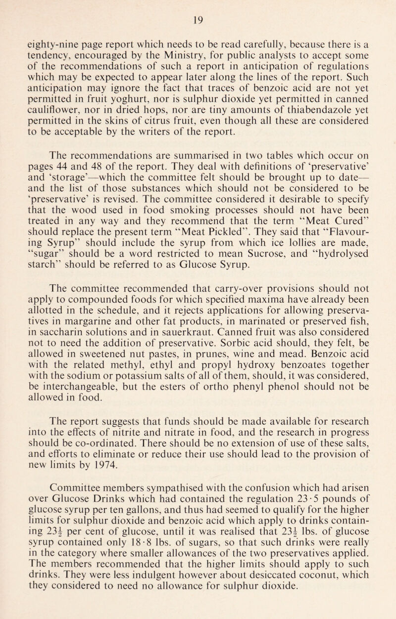 eighty-nine page report which needs to be read carefully, because there is a tendency, encouraged by the Ministry, for public analysts to accept some of the recommendations of such a report in anticipation of regulations which may be expected to appear later along the lines of the report. Such anticipation may ignore the fact that traces of benzoic acid are not yet permitted in fruit yoghurt, nor is sulphur dioxide yet permitted in canned cauliflower, nor in dried hops, nor are tiny amounts of thiabendazole yet permitted in the skins of citrus fruit, even though all these are considered to be acceptable by the writers of the report. The recommendations are summarised in two tables which occur on pages 44 and 48 of the report. They deal with definitions of ‘preservative’ and ‘storage’—which the committee felt should be brought up to date— and the list of those substances which should not be considered to be ‘preservative’ is revised. The committee considered it desirable to specify that the wood used in food smoking processes should not have been treated in any way and they recommend that the term “Meat Cured” should replace the present term “Meat Pickled”. They said that “Flavour¬ ing Syrup” should include the syrup from which ice lollies are made, “sugar” should be a word restricted to mean Sucrose, and “hydrolysed starch” should be referred to as Glucose Syrup. The committee recommended that carry-over provisions should not apply to compounded foods for which specified maxima have already been allotted in the schedule, and it rejects applications for allowing preserva¬ tives in margarine and other fat products, in marinated or preserved fish, in saccharin solutions and in sauerkraut. Canned fruit was also considered not to need the addition of preservative. Sorbic acid should, they felt, be allowed in sweetened nut pastes, in prunes, wine and mead. Benzoic acid with the related methyl, ethyl and propyl hydroxy benzoates together with the sodium or potassium salts of all of them, should, it was considered, be interchangeable, but the esters of ortho phenyl phenol should not be allowed in food. The report suggests that funds should be made available for research into the effects of nitrite and nitrate in food, and the research in progress should be co-ordinated. There should be no extension of use of these salts, and efforts to eliminate or reduce their use should lead to the provision of new limits by 1974. Committee members sympathised with the confusion which had arisen over Glucose Drinks which had contained the regulation 23*5 pounds of glucose syrup per ten gallons, and thus had seemed to qualify for the higher limits for sulphur dioxide and benzoic acid which apply to drinks contain¬ ing 234 per cent of glucose, until it was realised that 23J lbs. of glucose syrup contained only 18-8 lbs. of sugars, so that such drinks were really in the category where smaller allowances of the two preservatives applied. The members recommended that the higher limits should apply to such drinks. They were less indulgent however about desiccated coconut, which they considered to need no allowance for sulphur dioxide.