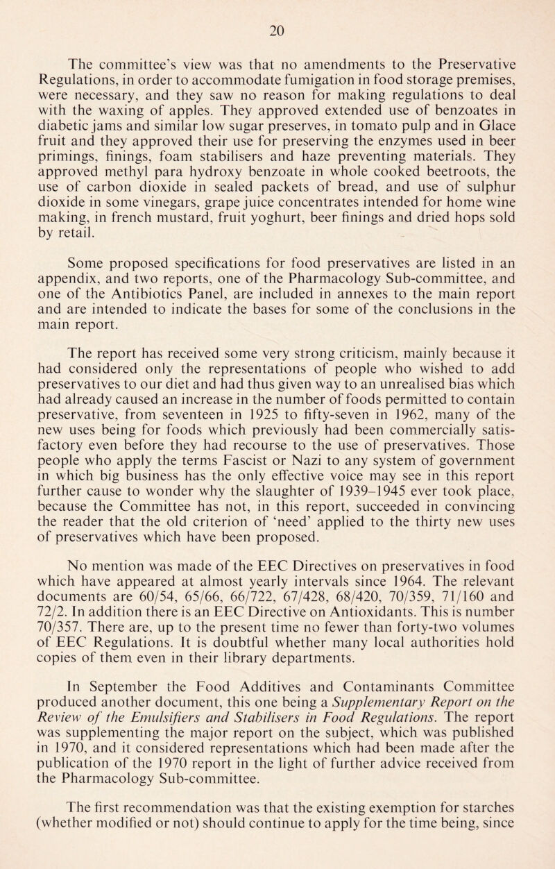 The committee’s view was that no amendments to the Preservative Regulations, in order to accommodate fumigation in food storage premises, were necessary, and they saw no reason for making regulations to deal with the waxing of apples. They approved extended use of benzoates in diabetic jams and similar low sugar preserves, in tomato pulp and in Glace fruit and they approved their use for preserving the enzymes used in beer primings, finings, foam stabilisers and haze preventing materials. They approved methyl para hydroxy benzoate in whole cooked beetroots, the use of carbon dioxide in sealed packets of bread, and use of sulphur dioxide in some vinegars, grape juice concentrates intended for home wine making, in french mustard, fruit yoghurt, beer finings and dried hops sold by retail. Some proposed specifications for food preservatives are listed in an appendix, and two reports, one of the Pharmacology Sub-committee, and one of the Antibiotics Panel, are included in annexes to the main report and are intended to indicate the bases for some of the conclusions in the main report. The report has received some very strong criticism, mainly because it had considered only the representations of people who wished to add preservatives to our diet and had thus given way to an unrealised bias which had already caused an increase in the number of foods permitted to contain preservative, from seventeen in 1925 to fifty-seven in 1962, many of the new uses being for foods which previously had been commercially satis¬ factory even before they had recourse to the use of preservatives. Those people who apply the terms Fascist or Nazi to any system of government in which big business has the only effective voice may see in this report further cause to wonder why the slaughter of 1939-1945 ever took place, because the Committee has not, in this report, succeeded in convincing the reader that the old criterion of ‘need’ applied to the thirty new uses of preservatives which have been proposed. No mention was made of the EEC Directives on preservatives in food which have appeared at almost yearly intervals since 1964. The relevant documents are 60/54, 65/66, 66/722, 67/428, 68/420, 70/359, 71/160 and 72/2. In addition there is an EEC Directive on Antioxidants. This is number 70/357. There are, up to the present time no fewer than forty-two volumes of EEC Regulations. It is doubtful whether many local authorities hold copies of them even in their library departments. In September the Food Additives and Contaminants Committee produced another document, this one being a Supplementary Report on the Review of the Emulsifiers and Stabilisers in Food Regulations. The report was supplementing the major report on the subject, which was published in 1970, and it considered representations which had been made after the publication of the 1970 report in the light of further advice received from the Pharmacology Sub-committee. The first recommendation was that the existing exemption for starches (whether modified or not) should continue to apply for the time being, since
