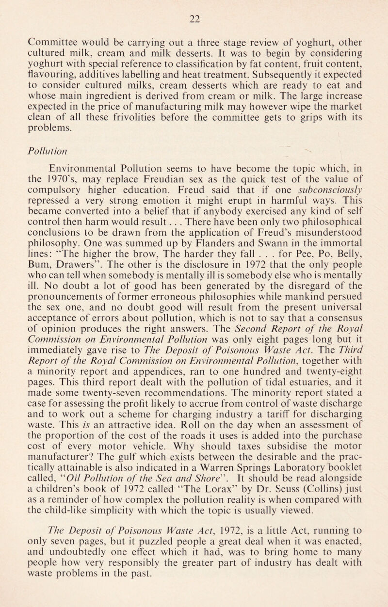 Committee would be carrying out a three stage review of yoghurt, other cultured milk, cream and milk desserts. It was to begin by considering yoghurt with special reference to classification by fat content, fruit content, flavouring, additives labelling and heat treatment. Subsequently it expected to consider cultured milks, cream desserts which are ready to eat and whose main ingredient is derived from cream or milk. The large increase expected in the price of manufacturing milk may however wipe the market clean of all these frivolities before the committee gets to grips with its problems. Pollution Environmental Pollution seems to have become the topic which, in the 1970’s, may replace Freudian sex as the quick test of the value of compulsory higher education. Freud said that if one subconsciously repressed a very strong emotion it might erupt in harmful ways. This became converted into a belief that if anybody exercised any kind of self control then harm would result. . . There have been only two philosophical conclusions to be drawn from the application of Freud’s misunderstood philosophy. One was summed up by Flanders and Swann in the immortal lines: “The higher the brow, The harder they fall . . . for Pee, Po, Belly, Bum, Drawers”. The other is the disclosure in 1972 that the only people who can tell when somebody is mentally ill is somebody else who is mentally ill. No doubt a lot of good has been generated by the disregard of the pronouncements of former erroneous philosophies while mankind persued the sex one, and no doubt good will result from the present universal acceptance of errors about pollution, which is not to say that a consensus of opinion produces the right answers. The Second Report of the Royal Commission on Environmental Pollution was only eight pages long but it immediately gave rise to The Deposit of Poisonous Waste Act. The Third Report of the Royal Commission on Environmental Pollution, together with a minority report and appendices, ran to one hundred and twenty-eight pages. This third report dealt with the pollution of tidal estuaries, and it made some twenty-seven recommendations. The minority report stated a case for assessing the profit likely to accrue from control of waste discharge and to work out a scheme for charging industry a tariff for discharging waste. This is an attractive idea. Roll on the day when an assessment of the proportion of the cost of the roads it uses is added into the purchase cost of every motor vehicle. Why should taxes subsidise the motor manufacturer? The gulf which exists between the desirable and the prac¬ tically attainable is also indicated in a Warren Springs Faboratory booklet called, “0/7 Pollution of the Sea and Shore. It should be read alongside a children’s book of 1972 called “The Forax” by Dr. Seuss (Collins) just as a reminder of how complex the pollution reality is when compared with the child-like simplicity with which the topic is usually viewed. The Deposit of Poisonous Waste Act, 1972, is a little Act, running to only seven pages, but it puzzled people a great deal when it was enacted, and undoubtedly one effect which it had, was to bring home to many people how very responsibly the greater part of industry has dealt with waste problems in the past.