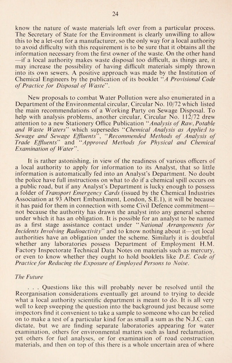 know the nature of waste materials left over from a particular process. The Secretary of State for the Environment is clearly unwilling to allow this to be a let-out for a manufacturer, so the only way for a local authority to avoid difficulty with this requirement is to be sure that it obtains all the information necessary from the first owner of the waste. On the other hand —if a local authority makes waste disposal too difficult, as things are, it may increase the possibility of having difficult materials simply thrown into its own sewers. A positive approach was made by the Institution of Chemical Engineers by the publication of its booklet “A Provisional Code of Practice for Disposal of Waste \ New proposals to combat Water Pollution were also enumerated in a Department of the Environmental circular, Circular No. 10/72 which listed the main recommendations of a Working Party on Sewage Disposal. To help with analysis problems, another circular, Circular No. 112/72 drew attention to a new Stationery Office Publication “Analysis of Raw, Potable and Waste Waters” which supersedes “Chemical Analysis as Applied to Sewage and Sewage Effluents”, “Recommended Methods of Analysis of Trade Effluents” and “Approved Methods for Physical and Chemical Examination of Water's It is rather astonishing, in view of the readiness of various officers of a local authority to apply for information to its Analyst, that so little information is automatically fed into an Analyst’s Department. No doubt the police have full instructions on what to do if a chemical spill occurs on a public road, but if any Analyst’s Department is lucky enough to possess a folder of Transport Emergency Cards (issued by the Chemical Industries Association at 93 Albert Embankment, London, S.E.l), it will be because it has paid for them in connection with some Civil Defence commitment—- not because the authority has drawn the analyst into any general scheme under which it has an obligation. It is possible for an analyst to be named as a first stage assistance contact under “National Arrangements for Incidents Involving Radioactivity” and to know nothing about it—yet local authorities have an obligation under the scheme. Similarly it is doubtful whether any laboratories possess Department of Employment H.M. Factory Inspectorate Technical Data Notes on materials such as mercury, or even to know whether they ought to hold booklets like D.E. Code of Practice for Reducing the Exposure of Employed Persons to Noise. The Future . . . Questions like this will probably never be resolved until the Reorganisation considerations eventually get around to trying to decide what a local authority scientific department is meant to do. It is all very well to keep sweeping the question into the background just because some inspectors find it convenient to take a sample to someone who can be relied on to make a test of a particular kind for as small a sum as the N.J.C. can dictate, but we are finding separate laboratories appearing for water examination, others for environmental matters such as land reclamation, yet others for fuel analyses, or for examination of road construction materials, and then on top of this there is a whole uncertain area of where