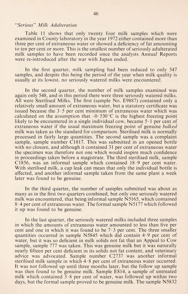 “Serious” Milk Adulteration Table 11 shows that only twenty four milk samples which were examined in County laboratory in the year 1972 either contained more than three per cent of extraneous water or showed a deficiency of fat amounting to ten per cent or more. This is the smallest number of seriously adulterated milk samples to have been recorded since the analysts Annual Reports were re-introduced after the war with Japan ended. In the first quarter, milk sampling had been reduced to only 547 samples, and despite this being the period of the year when milk quality is usually at its lowest, no seriously watered milks were encountered. In the second quarter, the number of milk samples examined was again only 548, and in this period there were three seriously watered milks. All were Sterilised Milks. The first (sample No. E9887) contained only a relatively small amount of extraneous water, but a statutory certificate was issued because the 3-5 per cent minimum of extraneous water which was calculated on the assumption that -0-530°C is the highest freezing point likely to be encountered in a single individual cow, became 5 • 1 per cent of extraneous water if the usual maximum freezing point of genuine bulked milk was taken as the standard for comparison. Sterilised milk is normally processed in fairly large quantities. The second sample was a complaint sample, sample number Cl817. This was submitted in an opened bottle with no closure, and although it contained 31 per cent of extraneous water the specimen was therefore not one which would inspire much confidence in proceedings taken before a magistrate. The third sterilised milk, sample Cl856, was an informal sample which contained 18-9 per cent water. With sterilised milk, a cap leak can mean that only the individual bottle is affected, and another informal sample taken from the same plant a week later was found to be genuine. In the third quarter, the number of samples submitted was about as many as in the first two quarters combined, but only one seriously watered milk was encountered, that being informal sample N5165, which contained 8 - 4 per cent of extraneous water. The formal sample N5177 which followed it up was found to be genuine. In the last quarter, the seriously watered milks included three samples in which the amounts of extraneous water amounted to less than five per cent and one in which it was found to be 7*3 per cent. The three smaller quantities occurred in sample N5845 which did contain 4-9 per cent of water, but it was so deficient in milk solids not fat that an Appeal to Cow sample, sample 777 was taken. This was genuine milk but it was naturally nearly fifteen per cent deficient in its solids not fat content, and veterinary advice was advocated. Sample number C2737 was another informal sterilised milk sample in which 4-8 per cent of extraneous water occurred. It was not followed up until three months later, but the follow up sample was then found to be genuine milk. Sample E814, a sample of untreated milk which contained 3-8 per cent of water, was followed up within two days, but the formal sample proved to be genuine milk. The sample N5832
