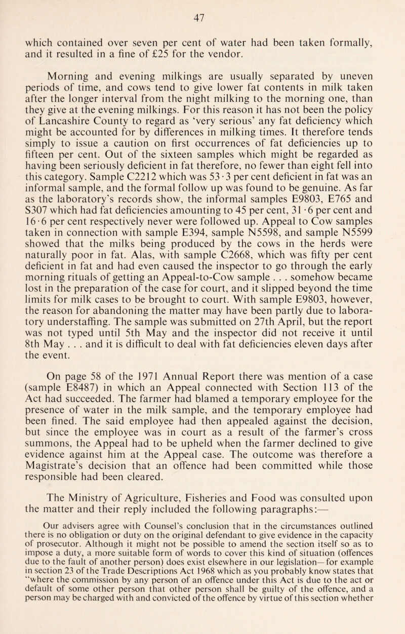 which contained over seven per cent of water had been taken formally, and it resulted in a fine of £25 for the vendor. Morning and evening milkings are usually separated by uneven periods of time, and cows tend to give lower fat contents in milk taken after the longer interval from the night milking to the morning one, than they give at the evening milkings. For this reason it has not been the policy of Lancashire County to regard as ‘very serious’ any fat deficiency which might be accounted for by differences in milking times. Ft therefore tends simply to issue a caution on first occurrences of fat deficiencies up to fifteen per cent. Out of the sixteen samples which might be regarded as having been seriously deficient in fat therefore, no fewer than eight fell into this category. Sample C2212 which was 53 • 3 per cent deficient in fat was an informal sample, and the formal follow up was found to be genuine. As far as the laboratory’s records show, the informal samples E9803, E765 and S307 which had fat deficiencies amounting to 45 per cent, 31-6 per cent and 16-6 per cent respectively never were followed up. Appeal to Cow samples taken in connection with sample E394, sample N5598, and sample N5599 showed that the milks being produced by the cows in the herds were naturally poor in fat. Alas, with sample C2668, which was fifty per cent deficient in fat and had even caused the inspector to go through the early morning rituals of getting an Appeal-to-Cow sample . . . somehow became lost in the preparation of the case for court, and it slipped beyond the time limits for milk cases to be brought to court. With sample E9803, however, the reason for abandoning the matter may have been partly due to labora¬ tory understaffing. The sample was submitted on 27th April, but the report was not typed until 5th May and the inspector did not receive it until 8th May . . . and it is difficult to deal with fat deficiencies eleven days after the event. On page 58 of the 1971 Annual Report there was mention of a case (sample E8487) in which an Appeal connected with Section 113 of the Act had succeeded. The farmer had blamed a temporary employee for the presence of water in the milk sample, and the temporary employee had been fined. The said employee had then appealed against the decision, but since the employee was in court as a result of the farmer’s cross summons, the Appeal had to be upheld when the farmer declined to give evidence against him at the Appeal case. The outcome was therefore a Magistrate’s decision that an offence had been committed while those responsible had been cleared. The Ministry of Agriculture, Fisheries and Food was consulted upon the matter and their reply included the following paragraphs:— Our advisers agree with Counsel’s conclusion that in the circumstances outlined there is no obligation or duty on the original defendant to give evidence in the capacity of prosecutor. Although it might not be possible to amend the section itself so as to impose a duty, a more suitable form of words to cover this kind of situation (offences due to the fault of another person) does exist elsewhere in our legislation— for example in section 23 of the Trade Descriptions Act 1968 which as you probably know states that “where the commission by any person of an offence under this Act is due to the act or default of some other person that other person shall be guilty of the offence, and a person may be charged with and convicted of the offence by virtue of this section whether