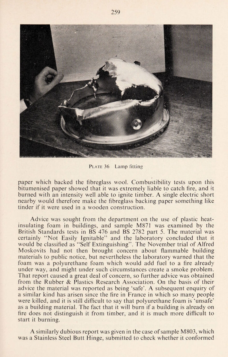Plate 36 Lamp fitting paper which backed the fibreglass wool. Combustibility tests upon this bitumenised paper showed that it was extremely liable to catch fire, and it burned with an intensity well able to ignite timber. A single electric short nearby would therefore make the fibreglass backing paper something like tinder if it were used in a wooden construction. Advice was sought from the department on the use of plastic heat- insulating foam in buildings, and sample M871 was examined by the British Standards tests in BS 476 and BS 2782 part 5. The material was certainly “Not Easily Ignitable” and the laboratory concluded that it would be classified as “Self Extinguishing”. The November trial of Alfred Moskovits had not then brought concern about flammable building materials to public notice, but nevertheless the laboratory warned that the foam was a polyurethane foam which would add fuel to a fire already under way, and might under such circumstances create a smoke problem. That report caused a great deal of concern, so further advice was obtained from the Rubber & Plastics Research Association. On the basis of their advice the material was reported as being ‘safe’. A subsequent enquiry of a similar kind has arisen since the fire in France in which so many people were killed, and it is still difficult to say that polyurethane foam is ‘unsafe’ as a building material. The fact that it will burn if a building is already on fire does not distinguish it from timber, and it is much more difficult to start it burning. A similarly dubious report was given in the case of sample M803, which was a Stainless Steel Butt Hinge, submitted to check whether it conformed