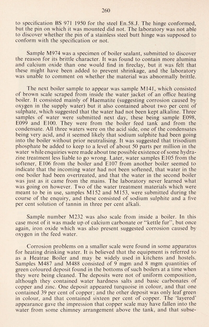to specification BS 971 1950 for the steel En.58.J. The hinge conformed, but the pin on which it was mounted did not. The laboratory was not able to discover whether the pin of a stainless steel butt hinge was supposed to conform with the specification or not. Sample M974 was a specimen of boiler sealant, submitted to discover the reason for its brittle character. It was found to contain more alumina and calcium oxide than one would find in fireclay, but it was felt that these might have been added to prevent shrinkage, and the laboratory was unable to comment on whether the material was abnormally brittle. The next boiler sample to appear was sample M141, which consisted of brown scale scraped from inside the water jacket of an office heating boiler. It consisted mainly of Haematite (suggesting corrosion caused by oxygen in the supply water) but it also contained about two per cent of sulphate, which suggested that the water had not been kept alkaline. Three samples of water were submitted next day, these being sample E098, E099 and El00. They were from the boiler feed tank and from the condensate. All three waters were on the acid side, one of the condensates being very acid, and it seemed likely that sodium sulphite had been going into the boiler without prior neutralising. It was suggested that trisodium phosphate be added to keep to a level of about 50 parts per million in the water while enquiries were made about tne possible existence of some hydra¬ zine treatment less liable to go wrong. Later, water samples E105 from the softener, E106 from the boiler and El07 from another boiler seemed to indicate that the incoming water had not been softened, that water in the one boiler had been overtreated, and that the water in the second boiler was just as it came from the mains. The laboratory never learned what was going on however. Two of the water treatment materials which were meant to be in use, samples Ml52 and Ml53, were submitted during the course of the enquiry, and these consisted of sodium sulphite and a five per cent solution of tannin in three per cent alkali. Sample number M232 was also scale from inside a boiler. In this case most of it was made up of calcium carbonate or “kettle fur”, but once again, iron oxide which was also present suggested corrosion caused by oxygen in the feed water. Corrosion problems on a smaller scale were found in some apparatus for heating drinking water. It is believed that the equipment is referred to as a Heatrae Boiler and may be widely used in kitchens and hostels. Samples M487 and M488 consisted of 9 mgm and 8 mgm quantities of green coloured deposit found in the bottoms of such boilers at a time when they were being cleaned. The deposits were not of uniform composition, although they contained water hardness salts and basic carbonates of copper and zinc. One deposit appeared turquoise in colour, and that one contained 39 per cent of copper; and the other deposit was only leaf green in colour, and that contained sixteen per cent of copper. The ‘layered’ appearance gave the impression that copper scale may have fallen into the water from some chimney arrangement above the tank, and that subse-
