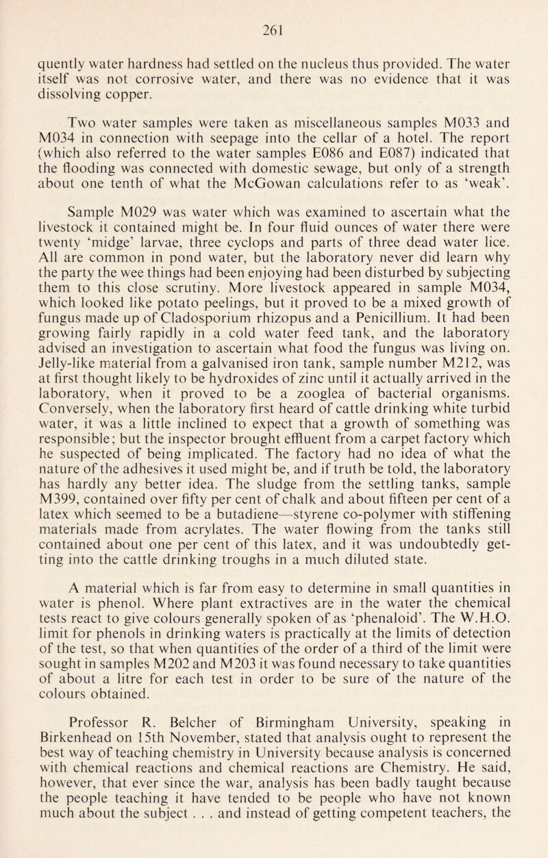 quently water hardness had settled on the nucleus thus provided. The water itself was not corrosive water, and there was no evidence that it was dissolving copper. Two water samples were taken as miscellaneous samples M033 and M034 in connection with seepage into the cellar of a hotel. The report (which also referred to the water samples E086 and E087) indicated that the flooding was connected with domestic sewage, but only of a strength about one tenth of what the McGowan calculations refer to as ‘weak’. Sample M029 was water which was examined to ascertain what the livestock it contained might be. In four fluid ounces of water there were twenty ‘midge’ larvae, three cyclops and parts of three dead water lice. All are common in pond water, but the laboratory never did learn why the party the wee things had been enjoying had been disturbed by subjecting them to this close scrutiny. More livestock appeared in sample M034, which looked like potato peelings, but it proved to be a mixed growth of fungus made up of Cladosporium rhizopus and a Penicillium. It had been growing fairly rapidly in a cold water feed tank, and the laboratory advised an investigation to ascertain what food the fungus was living on. Jelly-like material from a galvanised iron tank, sample number M212, was at first thought likely to be hydroxides of zinc until it actually arrived in the laboratory, when it proved to be a zooglea of bacterial organisms. Conversely, when the laboratory first heard of cattle drinking white turbid water, it was a little inclined to expect that a growth of something was responsible; but the inspector brought effluent from a carpet factory which he suspected of being implicated. The factory had no idea of what the nature of the adhesives it used might be, and if truth be told, the laboratory has hardly any better idea. The sludge from the settling tanks, sample M399, contained over fifty per cent of chalk and about fifteen per cent of a latex which seemed to be a butadiene—styrene co-polymer with stiffening materials made from acrylates. The water flowing from the tanks still contained about one per cent of this latex, and it was undoubtedly get¬ ting into the cattle drinking troughs in a much diluted state. A material which is far from easy to determine in small quantities in water is phenol. Where plant extractives are in the water the chemical tests react to give colours generally spoken of as ‘phenaloid’. The W.H.O. limit for phenols in drinking waters is practically at the limits of detection of the test, so that when quantities of the order of a third of the limit were sought in samples M202 and M203 it was found necessary to take quantities of about a litre for each test in order to be sure of the nature of the colours obtained. Professor R. Belcher of Birmingham University, speaking in Birkenhead on 15th November, stated that analysis ought to represent the best way of teaching chemistry in University because analysis is concerned with chemical reactions and chemical reactions are Chemistry. He said, however, that ever since the war, analysis has been badly taught because the people teaching it have tended to be people who have not known much about the subject . . . and instead of getting competent teachers, the