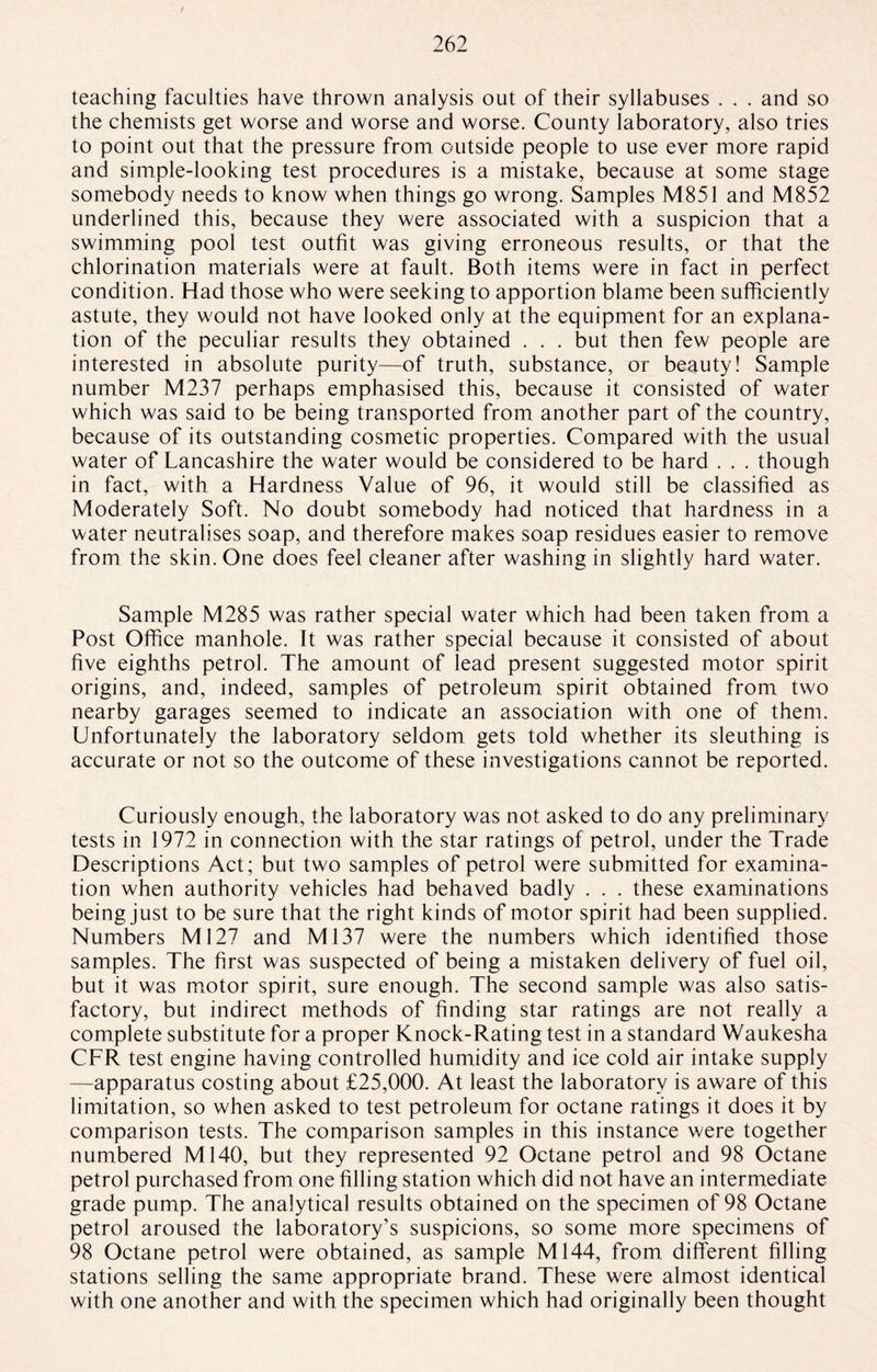 teaching faculties have thrown analysis out of their syllabuses . . . and so the chemists get worse and worse and worse. County laboratory, also tries to point out that the pressure from outside people to use ever more rapid and simple-looking test procedures is a mistake, because at some stage somebody needs to know when things go wrong. Samples M851 and M852 underlined this, because they were associated with a suspicion that a swimming pool test outfit was giving erroneous results, or that the chlorination materials were at fault. Both items were in fact in perfect condition. Had those who were seeking to apportion blame been sufficiently astute, they would not have looked only at the equipment for an explana¬ tion of the peculiar results they obtained . . . but then few people are interested in absolute purity—of truth, substance, or beauty! Sample number M237 perhaps emphasised this, because it consisted of water which was said to be being transported from another part of the country, because of its outstanding cosmetic properties. Compared with the usual water of Lancashire the water would be considered to be hard . . . though in fact, with a Hardness Value of 96, it would still be classified as Moderately Soft. No doubt somebody had noticed that hardness in a water neutralises soap, and therefore makes soap residues easier to remove from the skin. One does feel cleaner after washing in slightly hard water. Sample M285 was rather special water which had been taken from a Post Office manhole. It was rather special because it consisted of about five eighths petrol. The amount of lead present suggested motor spirit origins, and, indeed, samples of petroleum spirit obtained from two nearby garages seemed to indicate an association with one of them. Unfortunately the laboratory seldom gets told whether its sleuthing is accurate or not so the outcome of these investigations cannot be reported. Curiously enough, the laboratory was not asked to do any preliminary tests in 1972 in connection with the star ratings of petrol, under the Trade Descriptions Act; but two samples of petrol were submitted for examina¬ tion when authority vehicles had behaved badly . . . these examinations being just to be sure that the right kinds of motor spirit had been supplied. Numbers Ml27 and Ml37 were the numbers which identified those samples. The first was suspected of being a mistaken delivery of fuel oil, but it was motor spirit, sure enough. The second sample was also satis¬ factory, but indirect methods of finding star ratings are not really a complete substitute for a proper Knock-Rating test in a standard Waukesha CFR test engine having controlled humidity and ice cold air intake supply —apparatus costing about £25,000. At least the laboratory is aware of this limitation, so when asked to test petroleum for octane ratings it does it by comparison tests. The comparison samples in this instance were together numbered M140, but they represented 92 Octane petrol and 98 Octane petrol purchased from one filling station which did not have an intermediate grade pump. The analytical results obtained on the specimen of 98 Octane petrol aroused the laboratory’s suspicions, so some more specimens of 98 Octane petrol were obtained, as sample M144, from different filling stations selling the same appropriate brand. These were almost identical with one another and with the specimen which had originally been thought