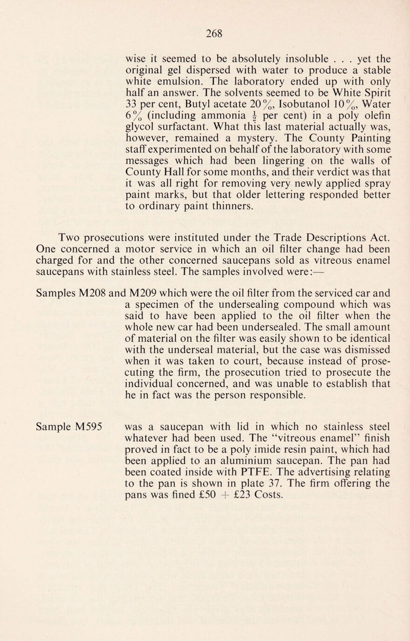 wise it seemed to be absolutely insoluble ... yet the original gel dispersed with water to produce a stable white emulsion. The laboratory ended up with only half an answer. The solvents seemed to be White Spirit 33 per cent, Butyl acetate 20%, Isobutanol 10%, Water 6% (including ammonia J per cent) in a poly olefin glycol surfactant. What this last material actually was, however, remained a mystery. The County Painting staff experimented on behalf of the laboratory with some messages which had been lingering on the walls of County Hall for some months, and their verdict was that it was all right for removing very newly applied spray paint marks, but that older lettering responded better to ordinary paint thinners. Two prosecutions were instituted under the Trade Descriptions Act. One concerned a motor service in which an oil filter change had been charged for and the other concerned saucepans sold as vitreous enamel saucepans with stainless steel. The samples involved were:— Samples M208 and M209 which were the oil filter from the serviced car and a specimen of the undersealing compound which was said to have been applied to the oil filter when the whole new car had been undersealed. The small amount of material on the filter was easily shown to be identical with the underseal material, but the case was dismissed when it was taken to court, because instead of prose¬ cuting the firm, the prosecution tried to prosecute the individual concerned, and was unable to establish that he in fact was the person responsible. Sample M595 was a saucepan with lid in which no stainless steel whatever had been used. The “vitreous enamel” finish proved in fact to be a poly imide resin paint, which had been applied to an aluminium saucepan. The pan had been coated inside with PTFE. The advertising relating to the pan is shown in plate 37. The firm offering the pans was fined £50 + £23 Costs.