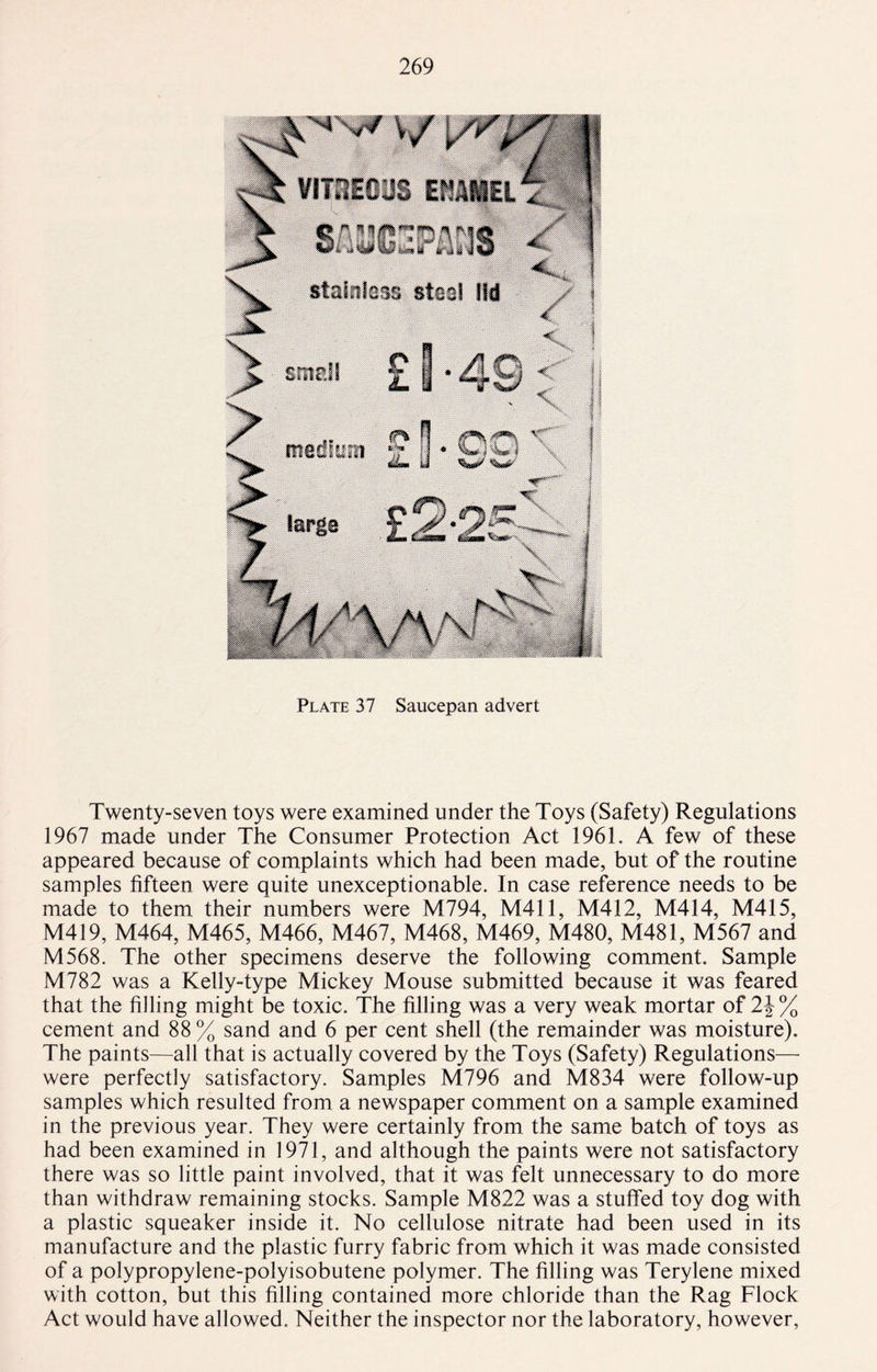 Plate 37 Saucepan advert Twenty-seven toys were examined under the Toys (Safety) Regulations 1967 made under The Consumer Protection Act 1961. A few of these appeared because of complaints which had been made, but of the routine samples fifteen were quite unexceptionable. In case reference needs to be made to them their numbers were M794, M411, M412, M414, M415, M419, M464, M465, M466, M467, M468, M469, M480, M481, M567 and M568. The other specimens deserve the following comment. Sample M782 was a Kelly-type Mickey Mouse submitted because it was feared that the filling might be toxic. The filling was a very weak mortar of 2\% cement and 88 % sand and 6 per cent shell (the remainder was moisture). The paints—all that is actually covered by the Toys (Safety) Regulations— were perfectly satisfactory. Samples M796 and M834 were follow-up samples which resulted from a newspaper comment on a sample examined in the previous year. They were certainly from the same batch of toys as had been examined in 1971, and although the paints were not satisfactory there was so little paint involved, that it was felt unnecessary to do more than withdraw remaining stocks. Sample M822 was a stuffed toy dog with a plastic squeaker inside it. No cellulose nitrate had been used in its manufacture and the plastic furry fabric from which it was made consisted of a polypropylene-polyisobutene polymer. The filling was Terylene mixed with cotton, but this filling contained more chloride than the Rag Flock Act would have allowed. Neither the inspector nor the laboratory, however,