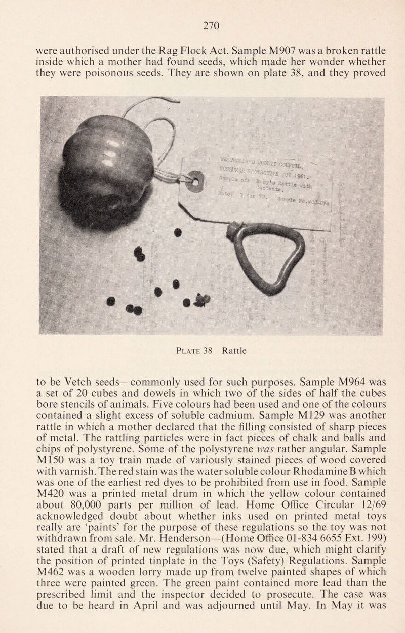 were authorised under the Rag Flock Act. Sample M907 was a broken rattle inside which a mother had found seeds, which made her wonder whether they were poisonous seeds. They are shown on plate 38, and they proved Plate 38 Rattle to be Vetch seeds—commonly used for such purposes. Sample M964 was a set of 20 cubes and dowels in which two of the sides of half the cubes bore stencils of animals. Five colours had been used and one of the colours contained a slight excess of soluble cadmium. Sample Ml 29 was another rattle in which a mother declared that the filling consisted of sharp pieces of metal. The rattling particles were in fact pieces of chalk and balls and chips of polystyrene. Some of the polystyrene was rather angular. Sample Ml50 was a toy train made of variously stained pieces of wood covered with varnish. The red stain was the water soluble colour RhodamineB which was one of the earliest red dyes to be prohibited from use in food. Sample M420 was a printed metal drum in which the yellow colour contained about 80,000 parts per million of lead. Flome Office Circular 12/69 acknowledged doubt about whether inks used on printed metal toys really are ‘paints1 for the purpose of these regulations so the toy was not withdrawn from sale. Mr. Henderson—(Home Office 01-834 6655 Ext. 199) stated that a draft of new regulations was now due, which might clarify the position of printed tinplate in the Toys (Safety) Regulations. Sample M462 was a wooden lorry made up from twelve painted shapes of which three were painted green. The green paint contained more lead than the prescribed limit and the inspector decided to prosecute. The case was due to be heard in April and was adjourned until May. In May it was