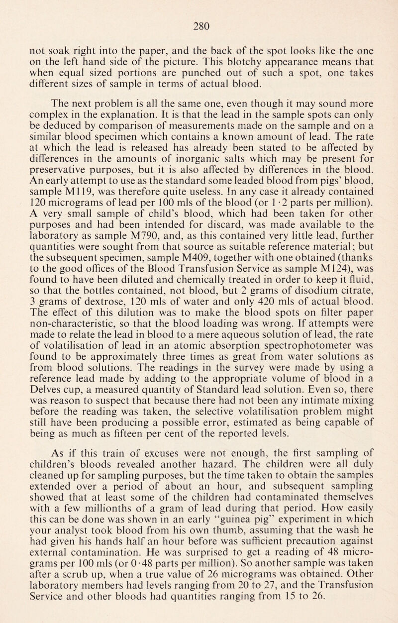 not soak right into the paper, and the back of the spot looks like the one on the left hand side of the picture. This blotchy appearance means that when equal sized portions are punched out of such a spot, one takes different sizes of sample in terms of actual blood. The next problem is all the same one, even though it may sound more complex in the explanation. It is that the lead in the sample spots can only be deduced by comparison of measurements made on the sample and on a similar blood specimen which contains a known amount of lead. The rate at which the lead is released has already been stated to be affected by differences in the amounts of inorganic salts which may be present for preservative purposes, but it is also affected by differences in the blood. An early attempt to use as the standard some leaded blood from pigs’ blood, sample Ml 19, was therefore quite useless. In any case it already contained 120 micrograms of lead per 100 mis of the blood (or 1 -2 parts per million). A very small sample of child’s blood, which had been taken for other purposes and had been intended for discard, was made available to the laboratory as sample M790, and, as this contained very little lead, further quantities were sought from that source as suitable reference material; but the subsequent specimen, sample M409, together with one obtained (thanks to the good offices of the Blood Transfusion Service as sample Ml24), was found to have been diluted and chemically treated in order to keep it fluid, so that the bottles contained, not blood, but 2 grams of disodium citrate, 3 grams of dextrose, 120 mis of water and only 420 mis of actual blood. The effect of this dilution was to make the blood spots on filter paper non-characteristic, so that the blood loading was wrong. If attempts were made to relate the lead in blood to a mere aqueous solution of lead, the rate of volatilisation of lead in an atomic absorption spectrophotometer was found to be approximately three times as great from water solutions as from blood solutions. The readings in the survey were made by using a reference lead made by adding to the appropriate volume of blood in a Delves cup, a measured quantity of Standard lead solution. Even so, there was reason to suspect that because there had not been any intimate mixing before the reading was taken, the selective volatilisation problem might still have been producing a possible error, estimated as being capable of being as much as fifteen per cent of the reported levels. As if this train of excuses were not enough, the first sampling of children’s bloods revealed another hazard. The children were all duly cleaned up for sampling purposes, but the time taken to obtain the samples extended over a period of about an hour, and subsequent sampling showed that at least some of the children had contaminated themselves with a few millionths of a gram of lead during that period. How easily this can be done was shown in an early “guinea pig'’ experiment in which your analyst took blood from his own thumb, assuming that the wash he had given his hands half an hour before was sufficient precaution against external contamination. He was surprised to get a reading of 48 micro¬ grams per 100 mis (or 0-48 parts per million). So another sample was taken after a scrub up, when a true value of 26 micrograms was obtained. Other laboratory members had levels ranging from 20 to 27, and the Transfusion Service and other bloods had quantities ranging from 15 to 26.