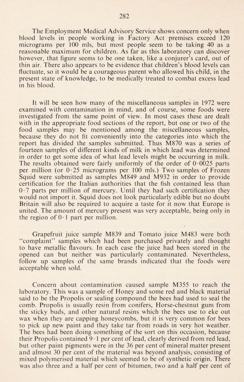 The Employment Medical Advisory Service shows concern only when blood levels in people working in Factory Act premises exceed 120 micrograms per 100 mis, but most people seem to be taking 40 as a reasonable maximum for children. As far as this laboratory can discover however, that figure seems to be one taken, like a conjurer’s card, out of thin air. There also appears to be evidence that children’s blood levels can fluctuate, so it would be a courageous parent who allowed his child, in the present state of knowledge, to be medically treated to combat excess lead in his blood. It will be seen how many of the miscellaneous samples in 1972 were examined with contamination in mind, and of course, some foods were investigated from the same point of view. In most cases these are dealt with in the appropriate food sections of the report, but one or two of the food samples may be mentioned among the miscellaneous samples, because they do not fit conveniently into the categories into which the report has divided the samples submitted. Thus M870 was a series of fourteen samples of different kinds of milk in which lead was determined in order to get some idea of what lead levels might be occurring in milk. The results obtained were fairly uniformly of the order of 0-0025 parts per million (or 0-25 micrograms per 100 mis.) Two samples of Frozen Squid were submitted as samples M849 and M932 in order to provide certification for the Italian authorities that the fish contained less than 0-7 parts per million of mercury. Until they had such certification they would not import it. Squid does not look particularly edible but no doubt Britain will also be required to acquire a taste for it now that Europe is united. The amount of mercury present was very acceptable, being only in the region of 0 -1 part per million. Grapefruit juice sample M839 and Tomato juice M483 were both “complaint” samples which had been purchased privately and thought to have metallic flavours. In each case the juice had been stored in the opened can but neither was particularly contaminated. Nevertheless, follow up samples of the same brands indicated that the foods were acceptable when sold. Concern about contamination caused sample M355 to reach the laboratory. This was a sample of Honey and some red and black material said to be the Propolis or sealing compound the bees had used to seal the comb. Propolis is usually resin from conifers, Horse-chestnut gum from the sticky buds, and other natural resins which the bees use to eke out wax when they are capping honeycombs, but it is very common for bees to pick up new paint and they take tar from roads in very hot weather. The bees had been doing something of the sort on this occasion, because their Propolis contained 9 • 1 per cent of lead, clearly derived from red lead, but other paint pigments were in the 36 per cent of mineral matter present and almost 30 per cent of the material was beyond analysis, consisting of mixed polymerised material which seemed to be of synthetic origin. There was also three and a half per cent of bitumen, two and a half per cent of