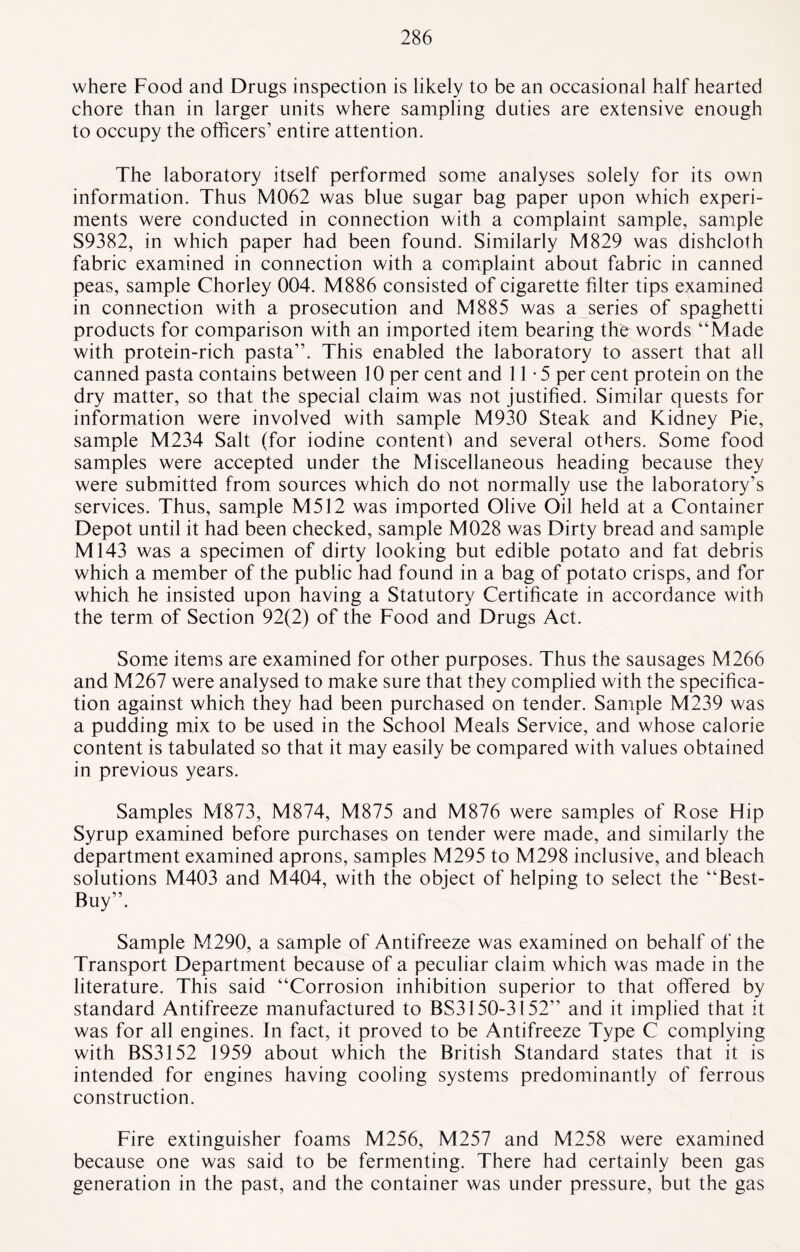 where Food and Drugs inspection is likely to be an occasional half hearted chore than in larger units where sampling duties are extensive enough to occupy the officers’ entire attention. The laboratory itself performed some analyses solely for its own information. Thus M062 was blue sugar bag paper upon which experi¬ ments were conducted in connection with a complaint sample, sample S9382, in which paper had been found. Similarly M829 was dishcloth fabric examined in connection with a complaint about fabric in canned peas, sample Chorley 004. M886 consisted of cigarette filter tips examined in connection with a prosecution and M885 was a series of spaghetti products for comparison with an imported item bearing the words “Made with protein-rich pasta’’. This enabled the laboratory to assert that all canned pasta contains between 10 per cent and 11-5 per cent protein on the dry matter, so that the special claim was not justified. Similar quests for information were involved with sample M930 Steak and Kidney Pie, sample M234 Salt (for iodine content) and several others. Some food samples were accepted under the Miscellaneous heading because they were submitted from sources which do not normally use the laboratory’s services. Thus, sample M512 was imported Olive Oil held at a Container Depot until it had been checked, sample M028 was Dirty bread and sample M143 was a specimen of dirty looking but edible potato and fat debris which a member of the public had found in a bag of potato crisps, and for which he insisted upon having a Statutory Certificate in accordance with the term of Section 92(2) of the Food and Drugs Act. Some items are examined for other purposes. Thus the sausages M266 and M267 were analysed to make sure that they complied with the specifica¬ tion against which they had been purchased on tender. Sample M239 was a pudding mix to be used in the School Meals Service, and whose calorie content is tabulated so that it may easily be compared with values obtained in previous years. Samples M873, M874, M875 and M876 were samples of Rose Hip Syrup examined before purchases on tender were made, and similarly the department examined aprons, samples M295 to M298 inclusive, and bleach solutions M403 and M404, with the object of helping to select the “Best¬ Buy”. Sample M290, a sample of Antifreeze was examined on behalf of the Transport Department because of a peculiar claim which was made in the literature. This said “Corrosion inhibition superior to that offered by standard Antifreeze manufactured to BS3150-3152” and it implied that it was for all engines. In fact, it proved to be Antifreeze Type C complying with BS3152 1959 about which the British Standard states that it is intended for engines having cooling systems predominantly of ferrous construction. Fire extinguisher foams M256, M257 and M258 were examined because one was said to be fermenting. There had certainly been gas generation in the past, and the container was under pressure, but the gas