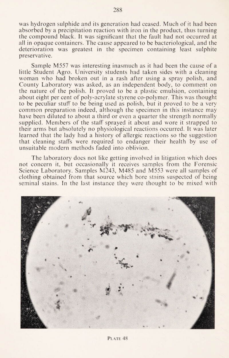 was hydrogen sulphide and its generation had ceased. Much of it had been absorbed by a precipitation reaction with iron in the product, thus turning the compound black. It was significant that the fault had not occurred at all in opaque containers. The cause appeared to be bacteriological, and the deterioration was greatest in the specimen containing least sulphite preservative. Sample M557 was interesting inasmuch as it had been the cause of a little Student Agro. University students had taken sides with a cleaning woman who had broken out in a rash after using a spray polish, and County Laboratory was asked, as an independent body, to comment on the nature of the polish. It proved to be a plastic emulsion, containing about eight per cent of poly-acrylate styrene co-polymer. This v/as thought to be peculiar stuff to be being used as polish, but it proved to be a very common preparation indeed, although the specimen in this instance may have been diluted to about a third or even a quarter the strength normally supplied. Members of the staff sprayed it about and wore it strapped to their arms but absolutely no physiological reactions occurred. St was later learned that the lady had a history of allergic reactions so the suggestion that cleaning staffs were required to endanger their health by use of unsuitable modern methods faded into oblivion. The laboratory does not like getting involved in litigation which does not concern it, but occasionally it receives samples from the Forensic Science Laboratory. Samples M243, M485 and M553 were all samples of clothing obtained from that source which bore stains suspected of being seminal stains. In the last instance they were thought to be mixed with Pl\te 48