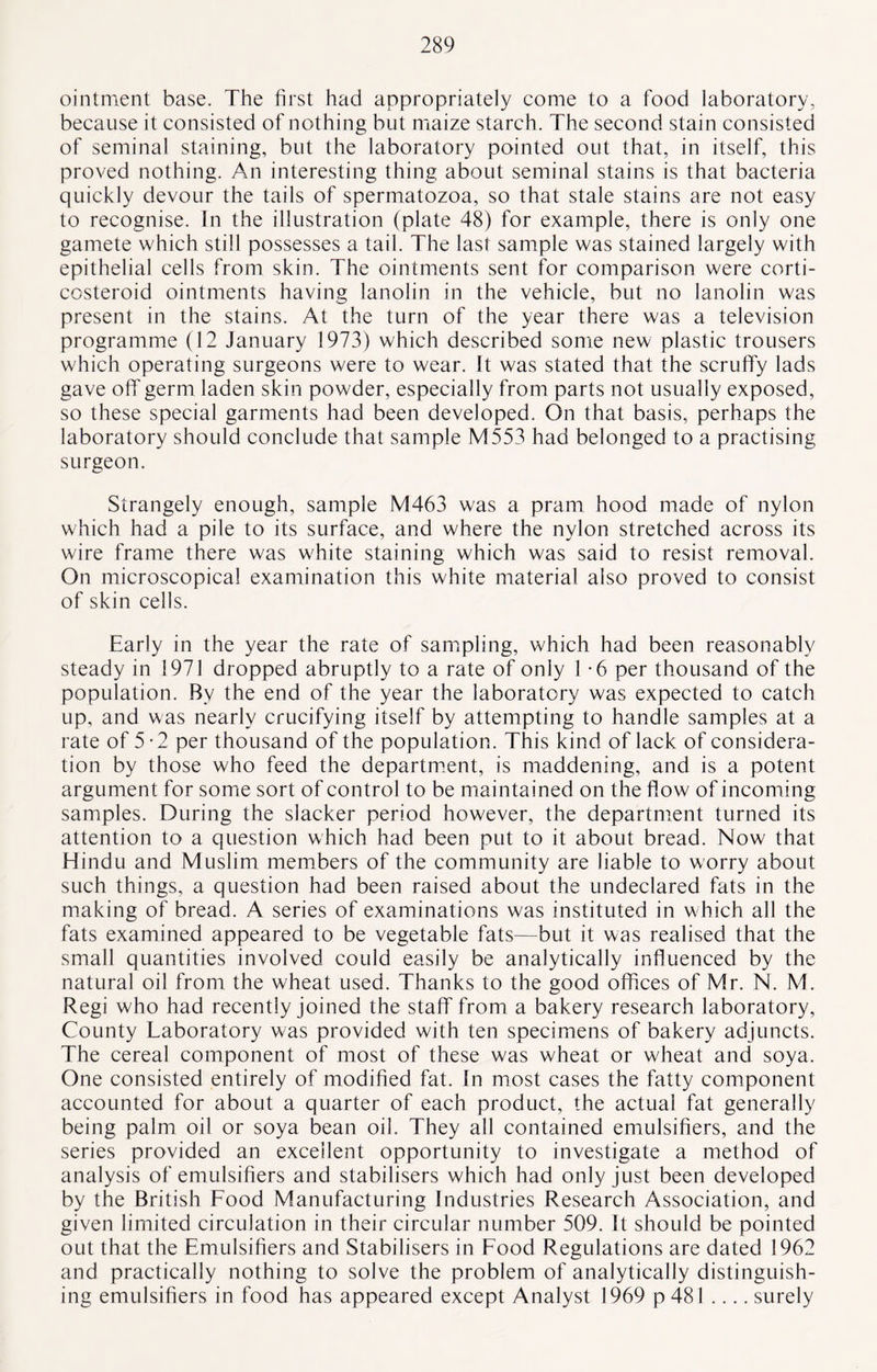ointment base. The first had appropriately come to a food laboratory, because it consisted of nothing but maize starch. The second stain consisted of seminal staining, but the laboratory pointed out that, in itself, this proved nothing. An interesting thing about seminal stains is that bacteria quickly devour the tails of spermatozoa, so that stale stains are not easy to recognise. In the illustration (plate 48) for example, there is only one gamete which still possesses a tail. The last sample was stained largely with epithelial cells from skin. The ointments sent for comparison were corti¬ costeroid ointments having lanolin in the vehicle, but no lanolin was present in the stains. At the turn of the year there was a television programme (12 January 1973) which described some new plastic trousers which operating surgeons were to wear. It was stated that the scruffy lads gave off germ laden skin powder, especially from parts not usually exposed, so these special garments had been developed. On that basis, perhaps the laboratory should conclude that sample M553 had belonged to a practising surgeon. Strangely enough, sample M463 was a pram hood made of nylon which had a pile to its surface, and where the nylon stretched across its wire frame there was white staining which was said to resist removal. On microscopical examination this white material also proved to consist of skin cells. Early in the year the rate of sampling, which had been reasonably steady in 1971 dropped abruptly to a rate of only 1 *6 per thousand of the population. By the end of the year the laboratory was expected to catch up, and was nearly crucifying itself by attempting to handle samples at a rate of 5-2 per thousand of the population. This kind of lack of considera¬ tion by those who feed the department, is maddening, and is a potent argument for some sort of control to be maintained on the flow of incoming samples. During the slacker period however, the department turned its attention to a question which had been put to it about bread. Now that Hindu and Muslim members of the community are liable to worry about such things, a question had been raised about the undeclared fats in the making of bread. A series of examinations was instituted in which all the fats examined appeared to be vegetable fats—but it was realised that the small quantities involved could easily be analytically influenced by the natural oil from the wheat used. Thanks to the good offices of Mr. N. M. Regi who had recently joined the staff from a bakery research laboratory, County Laboratory was provided with ten specimens of bakery adjuncts. The cereal component of most of these was wheat or wheat and soya. One consisted entirely of modified fat. In most cases the fatty component accounted for about a quarter of each product, the actual fat generally being palm oil or soya bean oil. They all contained emulsifiers, and the series provided an excellent opportunity to investigate a method of analysis of emulsifiers and stabilisers which had only just been developed by the British Food Manufacturing Industries Research Association, and given limited circulation in their circular number 509. It should be pointed out that the Emulsifiers and Stabilisers in Food Regulations are dated 1962 and practically nothing to solve the problem of analytically distinguish¬ ing emulsifiers in food has appeared except Analyst 1969 p 481 .... surely