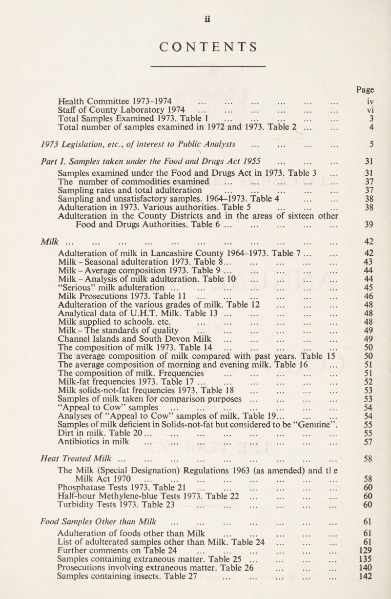 • • 11 CONTENTS Health Committee 1973-1974 . Staff of County Laboratory 1974 . Total Samples Examined 1973. Table 1 . Total number of samples examined in 1972 and 1973. Table 2 ... 1973 Legislation, etc., of interest to Public Analysts . Part I. Samples taken under the Food and Drugs Act 1955 . Samples examined under the Food and Drugs Act in 1973. Table 3 The number of commodities examined . Sampling rates and total adulteration . Sampling and unsatisfactory samples. 1964-1973. Table 4 Adulteration in 1973. Various authorities. Table 5 . Adulteration in the County Districts and in the areas of sixteen other Food and Drugs Authorities. Table 6. Milk ... Adulteration of milk in Lancashire County 1964-1973. Table 7 ... Milk - Seasonal adulteration 1973. Table 8. Milk-Average composition 1973. Table 9. Milk - Analysis of milk adulteration. Table 10 “Serious” milk adulteration. Milk Prosecutions 1973. Table 11 . Adulteration of the various grades of milk. Table 12 Analytical data of U.H.T. Milk. Table 13. Milk supplied to schools, etc. . Milk - The standards of quality . Channel Islands and South Devon Milk . The composition of milk 1973. Table 14 . The average composition of milk compared with past years. Table 15 The average composition of morning and evening milk. Table 16 The composition of milk. Frequencies Milk-fat frequencies 1973. Table 17. Milk solids-not-fat frequencies 1973. Table 18 Samples of milk taken for comparison purposes “Appeal to Cow” samples . Analyses of “Appeal to Cow” samples of milk. Table 19... Samples of milk deficient in Solids-not-fat but considered to be “Genuine Dirt in milk. Table 20. Antibiotics in milk . Page iv vi 3 4 5 31 31 37 37 38 38 39 42 42 43 44 44 45 46 48 48 48 49 49 50 50 51 51 52 53 53 54 54 55 55 57 Heat Treated Milk. The Milk (Special Designation) Regulations 1963 (as amended) and tl e Milk Act 1970 . Phosphatase Tests 1973. Table 21 . Half-hour Methylene-blue Tests 1973. Table 22 . Turbidity Tests 1973. Table 23 ... . Food Samples Other than Milk Adulteration of foods other than Milk . List of adulterated samples other than Milk. Table 24 . Further comments on Table 24 . Samples containing extraneous matter. Table 25. Prosecutions involving extraneous matter. Table 26 . Samples containing insects. Table 27 . 58 58 60 60 60 61 61 61 129 135 140 142