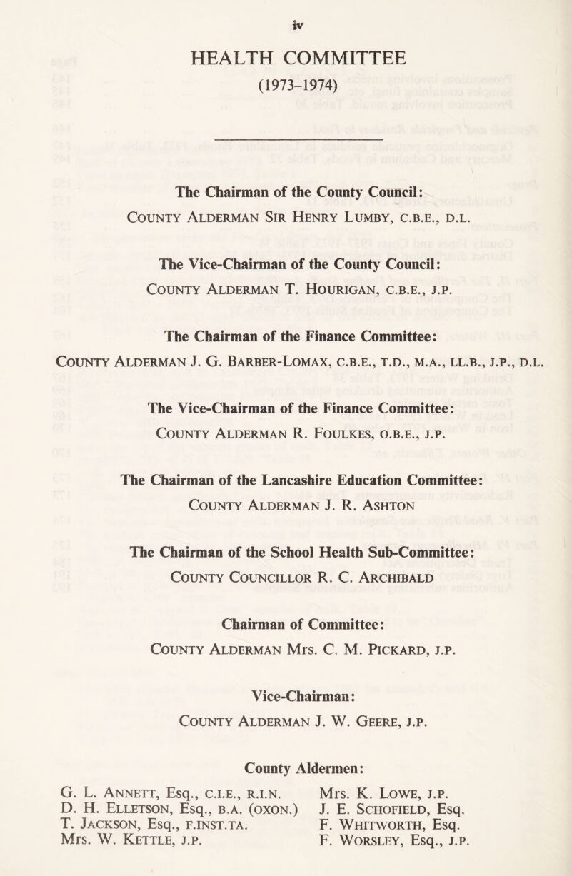 HEALTH COMMITTEE (1973-1974) The Chairman of the County Council: County Alderman Sir Henry Lumby, c.b.e., d.l. The Vice-Chairman of the County Council: County Alderman T. Hourigan, c.b.e., j.p. The Chairman of the Finance Committee: County Alderman J. G. Barber-Lomax, c.b.e., t.d., m.a., ll.b., j.p., d.l. The Vice-Chairman of the Finance Committee: County Alderman R. Foulkes, o.b.e., j.p. The Chairman of the Lancashire Education Committee: County Alderman J. R. Ashton The Chairman of the School Health Sub-Committee: County Councillor R. C. Archibald Chairman of Committee: County Alderman Mrs. C. M. Pickard, j.p. Vice-Chairman: County Alderman J. W. Gfere, j.p. County Aldermen: G. L. Annett, Esq., c.i.e., r.i.n. Mrs. K. Lowe, j.p. D. H. Elletson, Esq., b.a. (oxon.) J. E. Schofield, Esq. T. Jackson, Esq., f.inst.ta. F. Whitworth, Esq. Mrs. W. Kettle, j.p. F. Worsley, Esq., j.p.