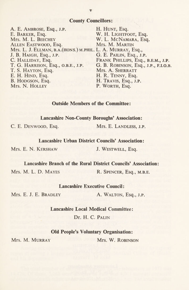 County Councillors: A. E. Ambrose, Esq., j.p. E. Barker, Esq. Mrs. M. L. Beechey Allen Eastwood, Esq. Mrs. L. J. Ellman, b.a.(hons.) m J. B. Haigh, Esq., j.p. C. Halliday, Esq. T. G. Harrison, Esq., o.b.e., j.p, T. S. Hayton, Esq. E. H. Hind, Esq. B. Hodgson, Esq. Mrs. N. Holley H. Hunt, Esq. W. H. Lightfoot, Esq, W. L. McNamara, Esq. Mrs. M. Martin phil. L. A. Murray, Esq., G. E. Pailin, Esq., j.p. Frank Phillips, Esq., b.e.m., j.p. G. B. Robinson, Esq., j.p., f.i.o.b. Mrs. A. Sherratt H. R. Tenny, Esq. H. Travis, Esq., j.p. P. Worth, Esq. Outside Members of the Committee: Lancashire Non-County Boroughs’ Association: C. E. Denwood, Esq. Mrs. E. Landless, j.p. Lancashire Urban District Councils’ Association: Mrs. E. N. Kershaw J. Westwell, Esq. Lancashire Branch of the Rural District Councils’ Association: Mrs. M. L. D. Mayes R. Spencer, Esq., m.b.e. Lancashire Executive Council: Mrs. E. J. E. Bradley A. Walton, Esq., j.p. Lancashire Local Medical Committee: Dr. H. C. Palin Old People’s Voluntary Organisation: Mrs. W. Robinson Mrs. M. Murray