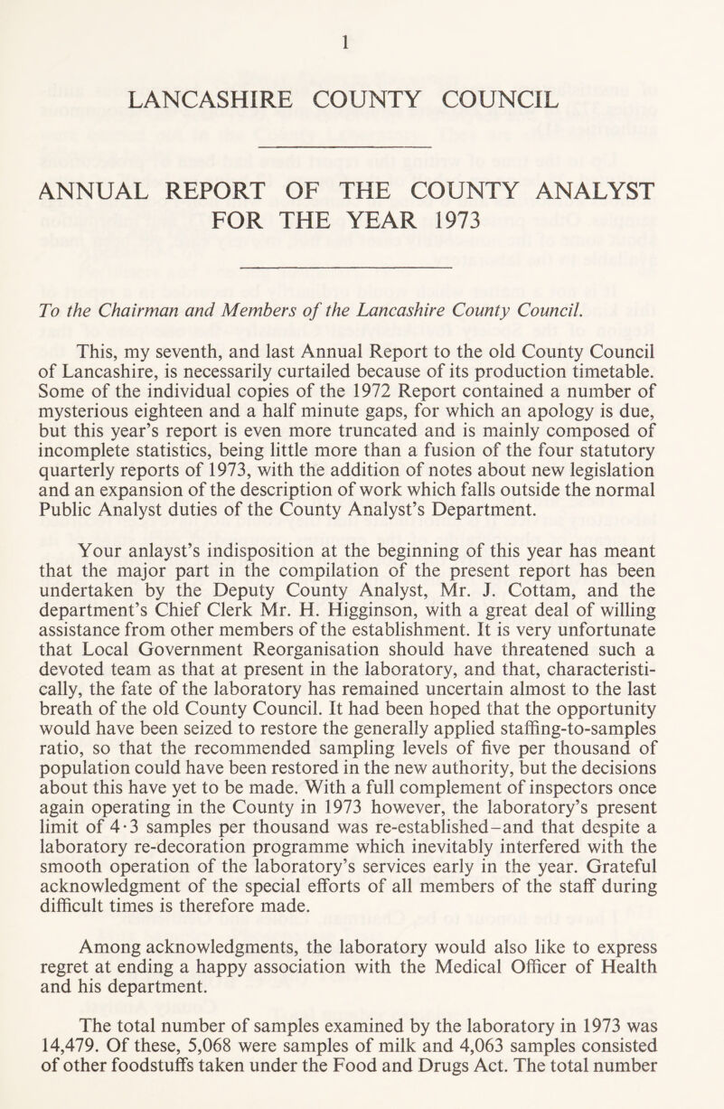 LANCASHIRE COUNTY COUNCIL ANNUAL REPORT OF THE COUNTY ANALYST FOR THE YEAR 1973 To the Chairman and Members of the Lancashire County Council. This, my seventh, and last Annual Report to the old County Council of Lancashire, is necessarily curtailed because of its production timetable. Some of the individual copies of the 1972 Report contained a number of mysterious eighteen and a half minute gaps, for which an apology is due, but this year’s report is even more truncated and is mainly composed of incomplete statistics, being little more than a fusion of the four statutory quarterly reports of 1973, with the addition of notes about new legislation and an expansion of the description of work which falls outside the normal Public Analyst duties of the County Analyst’s Department. Your anlayst’s indisposition at the beginning of this year has meant that the major part in the compilation of the present report has been undertaken by the Deputy County Analyst, Mr. J. Cottam, and the department’s Chief Clerk Mr. H. Higginson, with a great deal of willing assistance from other members of the establishment. It is very unfortunate that Local Government Reorganisation should have threatened such a devoted team as that at present in the laboratory, and that, characteristi¬ cally, the fate of the laboratory has remained uncertain almost to the last breath of the old County Council. It had been hoped that the opportunity would have been seized to restore the generally applied staffing-to-samples ratio, so that the recommended sampling levels of five per thousand of population could have been restored in the new authority, but the decisions about this have yet to be made. With a full complement of inspectors once again operating in the County in 1973 however, the laboratory’s present limit of 4-3 samples per thousand was re-established-and that despite a laboratory re-decoration programme which inevitably interfered with the smooth operation of the laboratory’s services early in the year. Grateful acknowledgment of the special efforts of all members of the staff during difficult times is therefore made. Among acknowledgments, the laboratory would also like to express regret at ending a happy association with the Medical Officer of Health and his department. The total number of samples examined by the laboratory in 1973 was 14,479. Of these, 5,068 were samples of milk and 4,063 samples consisted of other foodstuffs taken under the Food and Drugs Act. The total number