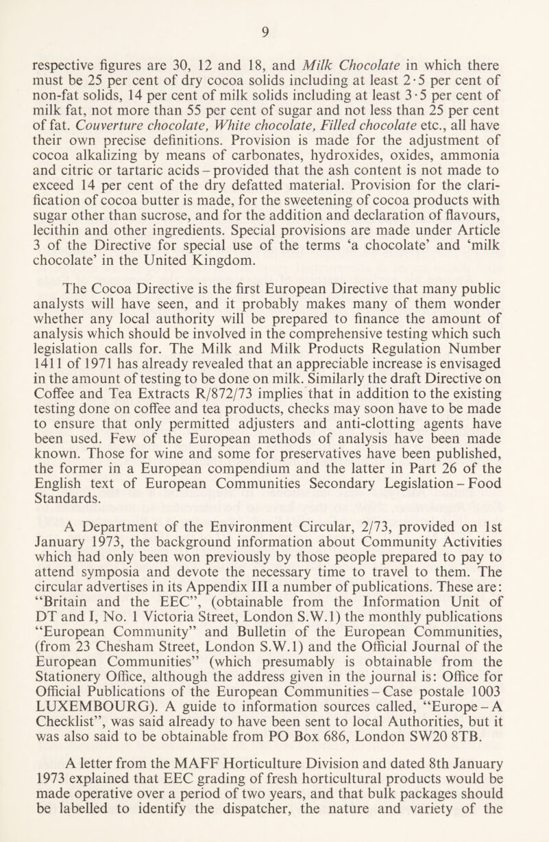 respective figures are 30, 12 and 18, and Milk Chocolate in which there must be 25 per cent of dry cocoa solids including at least 2 • 5 per cent of non-fat solids, 14 per cent of milk solids including at least 3-5 per cent of milk fat, not more than 55 per cent of sugar and not less than 25 per cent of fat. Couverture chocolate, White chocolate, Filled chocolate etc., all have their own precise definitions. Provision is made for the adjustment of cocoa alkalizing by means of carbonates, hydroxides, oxides, ammonia and citric or tartaric acids - provided that the ash content is not made to exceed 14 per cent of the dry defatted material. Provision for the clari¬ fication of cocoa butter is made, for the sweetening of cocoa products with sugar other than sucrose, and for the addition and declaration of flavours, lecithin and other ingredients. Special provisions are made under Article 3 of the Directive for special use of the terms ‘a chocolate’ and ‘milk chocolate’ in the United Kingdom. The Cocoa Directive is the first European Directive that many public analysts will have seen, and it probably makes many of them wonder whether any local authority will be prepared to finance the amount of analysis which should be involved in the comprehensive testing which such legislation calls for. The Milk and Milk Products Regulation Number 1411 of 1971 has already revealed that an appreciable increase is envisaged in the amount of testing to be done on milk. Similarly the draft Directive on Coffee and Tea Extracts R/872/73 implies that in addition to the existing testing done on coffee and tea products, checks may soon have to be made to ensure that only permitted adjusters and anti-clotting agents have been used. Few of the European methods of analysis have been made known. Those for wine and some for preservatives have been published, the former in a European compendium and the latter in Part 26 of the English text of European Communities Secondary Legislation - Food Standards. A Department of the Environment Circular, 2/73, provided on 1st January 1973, the background information about Community Activities which had only been won previously by those people prepared to pay to attend symposia and devote the necessary time to travel to them. The circular advertises in its Appendix III a number of publications. These are: “Britain and the EEC”, (obtainable from the Information Unit of DT and I, No. 1 Victoria Street, London S.W.l) the monthly publications “European Community” and Bulletin of the European Communities, (from 23 Chesham Street, London S.W.l) and the Official Journal of the European Communities” (which presumably is obtainable from the Stationery Office, although the address given in the journal is: Office for Official Publications of the European Communities - Case postale 1003 LUXEMBOURG). A guide to information sources called, “Europe-A Checklist”, was said already to have been sent to local Authorities, but it was also said to be obtainable from PO Box 686, London SW20 8TB. A letter from the MAFF Horticulture Division and dated 8th January 1973 explained that EEC grading of fresh horticultural products would be made operative over a period of two years, and that bulk packages should be labelled to identify the dispatcher, the nature and variety of the