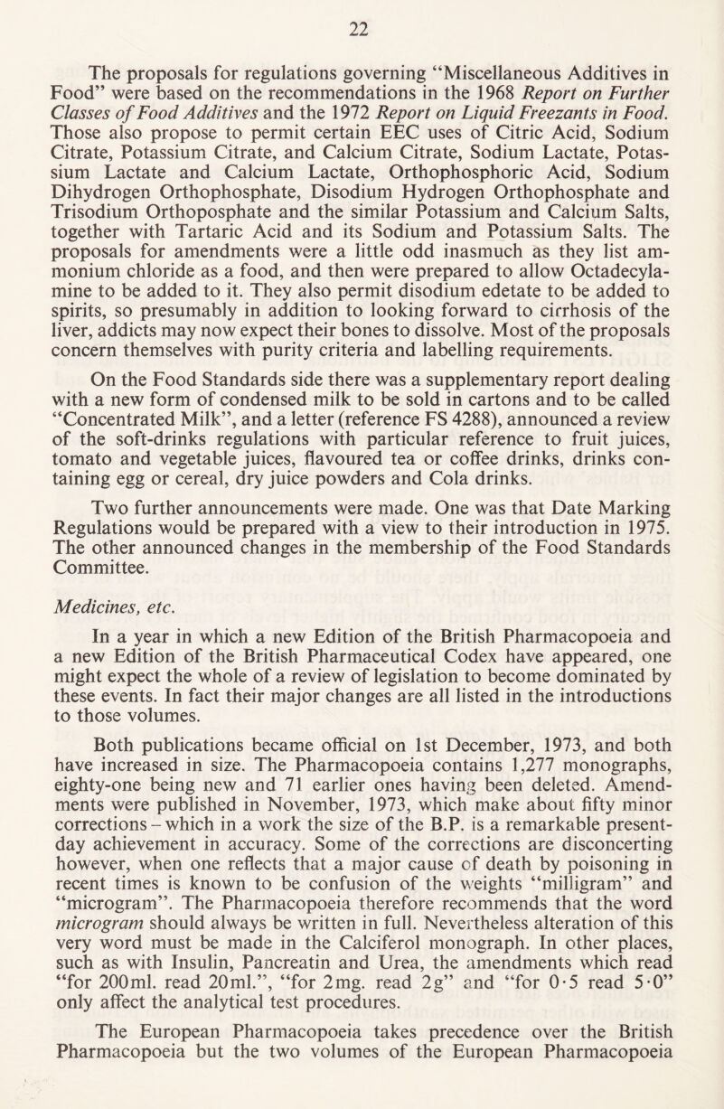 The proposals for regulations governing “Miscellaneous Additives in Food” were based on the recommendations in the 1968 Report on Further Classes of Food Additives and the 1972 Report on Liquid Freezants in Food. Those also propose to permit certain EEC uses of Citric Acid, Sodium Citrate, Potassium Citrate, and Calcium Citrate, Sodium Lactate, Potas¬ sium Lactate and Calcium Lactate, Orthophosphoric Acid, Sodium Dihydrogen Orthophosphate, Disodium Hydrogen Orthophosphate and Trisodium Orthoposphate and the similar Potassium and Calcium Salts, together with Tartaric Acid and its Sodium and Potassium Salts. The proposals for amendments were a little odd inasmuch as they list am¬ monium chloride as a food, and then were prepared to allow Octadecyla- mine to be added to it. They also permit disodium edetate to be added to spirits, so presumably in addition to looking forward to cirrhosis of the liver, addicts may now expect their bones to dissolve. Most of the proposals concern themselves with purity criteria and labelling requirements. On the Food Standards side there was a supplementary report dealing with a new form of condensed milk to be sold in cartons and to be called “Concentrated Milk”, and a letter (reference FS 4288), announced a review of the soft-drinks regulations with particular reference to fruit juices, tomato and vegetable juices, flavoured tea or coffee drinks, drinks con¬ taining egg or cereal, dry juice powders and Cola drinks. Two further announcements were made. One was that Date Marking Regulations would be prepared with a view to their introduction in 1975. The other announced changes in the membership of the Food Standards Committee. Medicines, etc. In a year in which a new Edition of the British Pharmacopoeia and a new Edition of the British Pharmaceutical Codex have appeared, one might expect the whole of a review of legislation to become dominated by these events. In fact their major changes are all listed in the introductions to those volumes. Both publications became official on 1st December, 1973, and both have increased in size. The Pharmacopoeia contains 1,277 monographs, eighty-one being new and 71 earlier ones having been deleted. Amend¬ ments were published in November, 1973, which make about fifty minor corrections - which in a work the size of the B.P. is a remarkable present- day achievement in accuracy. Some of the corrections are disconcerting however, when one reflects that a major cause of death by poisoning in recent times is known to be confusion of the weights “milligram” and “microgram”. The Pharmacopoeia therefore recommends that the word microgram should always be written in full. Nevertheless alteration of this very word must be made in the Calciferol monograph. In other places, such as with Insulin, Pancreatin and Urea, the amendments which read “for 200ml. read 20ml.”, “for 2mg. read 2g” and “for 0-5 read 5*0” only affect the analytical test procedures. The European Pharmacopoeia takes precedence over the British Pharmacopoeia but the two volumes of the European Pharmacopoeia