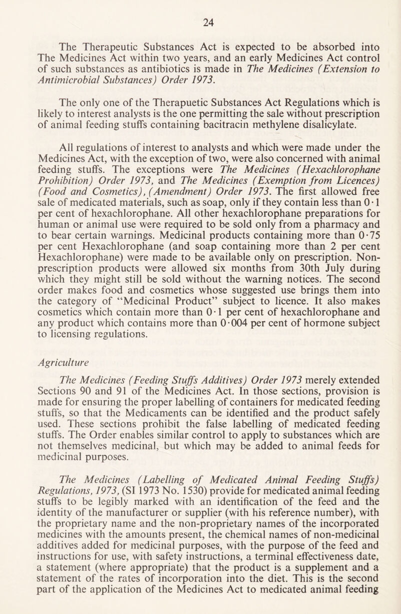 The Therapeutic Substances Act is expected to be absorbed into The Medicines Act within two years, and an early Medicines Act control of such substances as antibiotics is made in The Medicines (Extension to Antimicrobial Substances) Order 1973. The only one of the Therapuetic Substances Act Regulations which is likely to interest analysts is the one permitting the sale without prescription of animal feeding stuffs containing bacitracin methylene disalicylate. All regulations of interest to analysts and which were made under the Medicines Act, with the exception of two, were also concerned with animal feeding stuffs. The exceptions were The Medicines (Hexachlorophane Prohibition) Order 1973, and The Medicines (Exemption from Licences) (Food and Cosmetics), (Amendment) Order 1973. The first allowed free sale of medicated materials, such as soap, only if they contain less than 0 • 1 per cent of hexachlorophane. All other hexachlorophane preparations for human or animal use were required to be sold only from a pharmacy and to bear certain warnings. Medicinal products containing more than 0*75 per cent Hexachlorophane (and soap containing more than 2 per cent Hexachlorophane) were made to be available only on prescription. Non¬ prescription products were allowed six months from 30th July during which they might still be sold without the warning notices. The second order makes food and cosmetics whose suggested use brings them into the category of “Medicinal Product” subject to licence. It also makes cosmetics which contain more than 0 • 1 per cent of hexachlorophane and any product which contains more than 0 • 004 per cent of hormone subject to licensing regulations. Agriculture The Medicines (Feeding Stuffs Additives) Order 1973 merely extended Sections 90 and 91 of the Medicines Act. In those sections, provision is made for ensuring the proper labelling of containers for medicated feeding stuffs, so that the Medicaments can be identified and the product safely used. These sections prohibit the false labelling of medicated feeding stuffs. The Order enables similar control to apply to substances which are not themselves medicinal, but which may be added to animal feeds for medicinal purposes. The Medicines (Labelling of Medicated Animal Feeding Stuffs) Regulations, 1973, (SI 1973 No. 1530) provide for medicated animal feeding stuffs to be legibly marked with an identification of the feed and the identity of the manufacturer or supplier (with his reference number), with the proprietary name and the non-proprietary names of the incorporated medicines with the amounts present, the chemical names of non-medicinal additives added for medicinal purposes, with the purpose of the feed and instructions for use, with safety instructions, a terminal effectiveness date, a statement (where appropriate) that the product is a supplement and a statement of the rates of incorporation into the diet. This is the second part of the application of the Medicines Act to medicated animal feeding