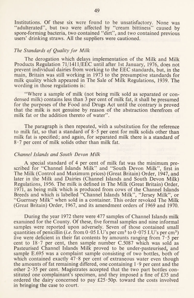 Institutions. Of these six were found to be unsatisfactory. None was “adulterated”, but two were affected by “cream bittiness” caused by spore-forming bacteria, two contained “dirt”, and two contained previous users’ drinking straws. All the suppliers were cautioned. The Standards of Quality for Milk The derogation which delays implementation of the Milk and Milk Products Regulation 71/1411/EEC until after 1st January, 1976, does not prevent individual dairies from working to the EEC standards, but, in the main, Britain was still working in 1973 to the presumptive standards for milk quality which appeared in The Sale of Milk Regulations, 1939. The wording in those regulations is: “Where a sample of milk (not being milk sold as separated or con¬ densed milk) contains less than 3 per cent of milk fat, it shall be presumed for the purposes of the Food and Drugs Act until the contrary is proved that the milk is not genuine by reason of the abstraction therefrom of milk fat or the addition thereto of water”. The paragraph is then repeated, with a substitution for the reference to milk fat, so that a standard of 8 • 5 per cent for milk solids other than milk fat is specified; and again, for separated milk there is a standard of 8 • 7 per cent of milk solids other than milk fat. Channel Islands and South Devon Milk A special standard of 4 per cent of milk fat was the minimum pre¬ scribed for “Channel Islands Milk” and “South Devon Milk”, first in The Milk (Control and Maximum prices) (Great Britain) Order, 1947, and later in the Milk and Dairies (Channel Islands and South Devon Milk) Regulations, 1956. The milk is defined in The Milk (Great Britain) Order, 1971, as being milk which is produced from cows of the Channel Islands Breeds and which is labelled “Channel Islands Milk”, “Jersey Milk”, or “Guernsey Milk” when sold in a container. This order revoked The Milk (Great Britain) Order, 1967, and its amendment orders of 1969 and 1970. During the year 1972 there were 477 samples of Channel Islands milk examined for the County. Of these, five formal samples and nine informal samples were reported upon adversely. Seven of those contained small quantities of penicillin (i.e. from 0-05 I.U’sper cm3 to 0-075 I.U’sper cm3) five were deficient in their fat contents by amounts ranging from 7 • 5 per cent to 18-7 per cent, then sample number C.5087 which was sold as Pasteurised Channel Islands Milk proved to be under-pasteurised, and sample E.695 was a complaint sample consisting of two bottles, both of which contained exactly 47-8 per cent of extraneous water even though the amounts of fat remaining differed, one containing 1 • 9 per cent and the other 2-35 per cent. Magistrates accepted that the two part bottles con¬ stituted one complainant’s specimen, and they imposed a fine of £35 and ordered the dairy concerned to pay £25-50p. toward the costs involved in bringing the case to court.