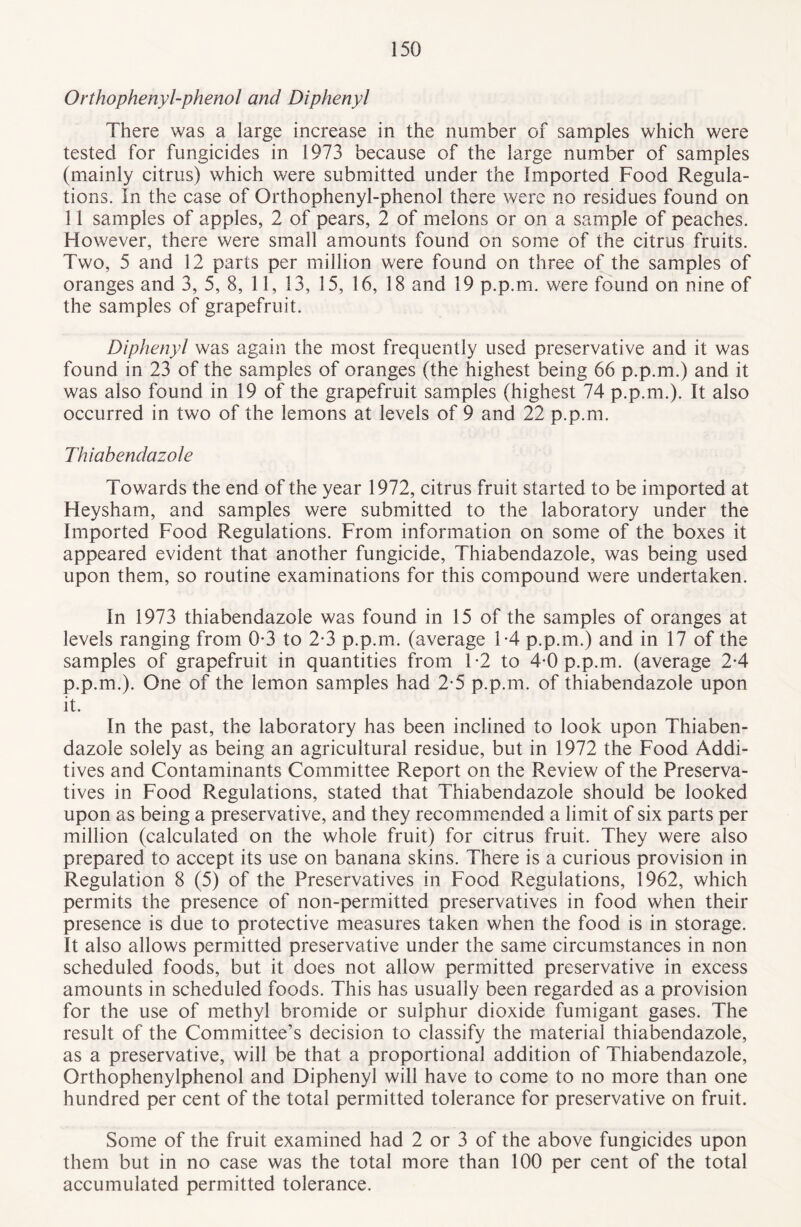 Orthophenyl-phenol and Diphenyl There was a large increase in the number of samples which were tested for fungicides in 1973 because of the large number of samples (mainly citrus) which were submitted under the Imported Food Regula¬ tions. In the case of Orthophenyl-phenol there were no residues found on 11 samples of apples, 2 of pears, 2 of melons or on a sample of peaches. However, there were small amounts found on some of the citrus fruits. Two, 5 and 12 parts per million were found on three of the samples of oranges and 3, 5, 8, 11, 13, 15, 16, 18 and 19 p.p.m. were found on nine of the samples of grapefruit. Diphenyl was again the most frequently used preservative and it was found in 23 of the samples of oranges (the highest being 66 p.p.m.) and it was also found in 19 of the grapefruit samples (highest 74 p.p.m.). It also occurred in two of the lemons at levels of 9 and 22 p.p.m. Thiabendazole Towards the end of the year 1972, citrus fruit started to be imported at Heysham, and samples were submitted to the laboratory under the Imported Food Regulations. From information on some of the boxes it appeared evident that another fungicide, Thiabendazole, was being used upon them, so routine examinations for this compound were undertaken. In 1973 thiabendazole was found in 15 of the samples of oranges at levels ranging from 0-3 to 2*3 p.p.m. (average 1-4 p.p.m.) and in 17 of the samples of grapefruit in quantities from 1-2 to 4-0 p.p.m. (average 2-4 p.p.m.). One of the lemon samples had 2-5 p.p.m. of thiabendazole upon it. In the past, the laboratory has been inclined to look upon Thiaben¬ dazole solely as being an agricultural residue, but in 1972 the Food Addi¬ tives and Contaminants Committee Report on the Review of the Preserva¬ tives in Food Regulations, stated that Thiabendazole should be looked upon as being a preservative, and they recommended a limit of six parts per million (calculated on the whole fruit) for citrus fruit. They were also prepared to accept its use on banana skins. There is a curious provision in Regulation 8 (5) of the Preservatives in Food Regulations, 1962, which permits the presence of non-permitted preservatives in food when their presence is due to protective measures taken when the food is in storage. It also allows permitted preservative under the same circumstances in non scheduled foods, but it does not allow permitted preservative in excess amounts in scheduled foods. This has usually been regarded as a provision for the use of methyl bromide or sulphur dioxide fumigant gases. The result of the Committee’s decision to classify the material thiabendazole, as a preservative, will be that a proportional addition of Thiabendazole, Orthophenylphenol and Diphenyl will have to come to no more than one hundred per cent of the total permitted tolerance for preservative on fruit. Some of the fruit examined had 2 or 3 of the above fungicides upon them but in no case was the total more than 100 per cent of the total accumulated permitted tolerance.