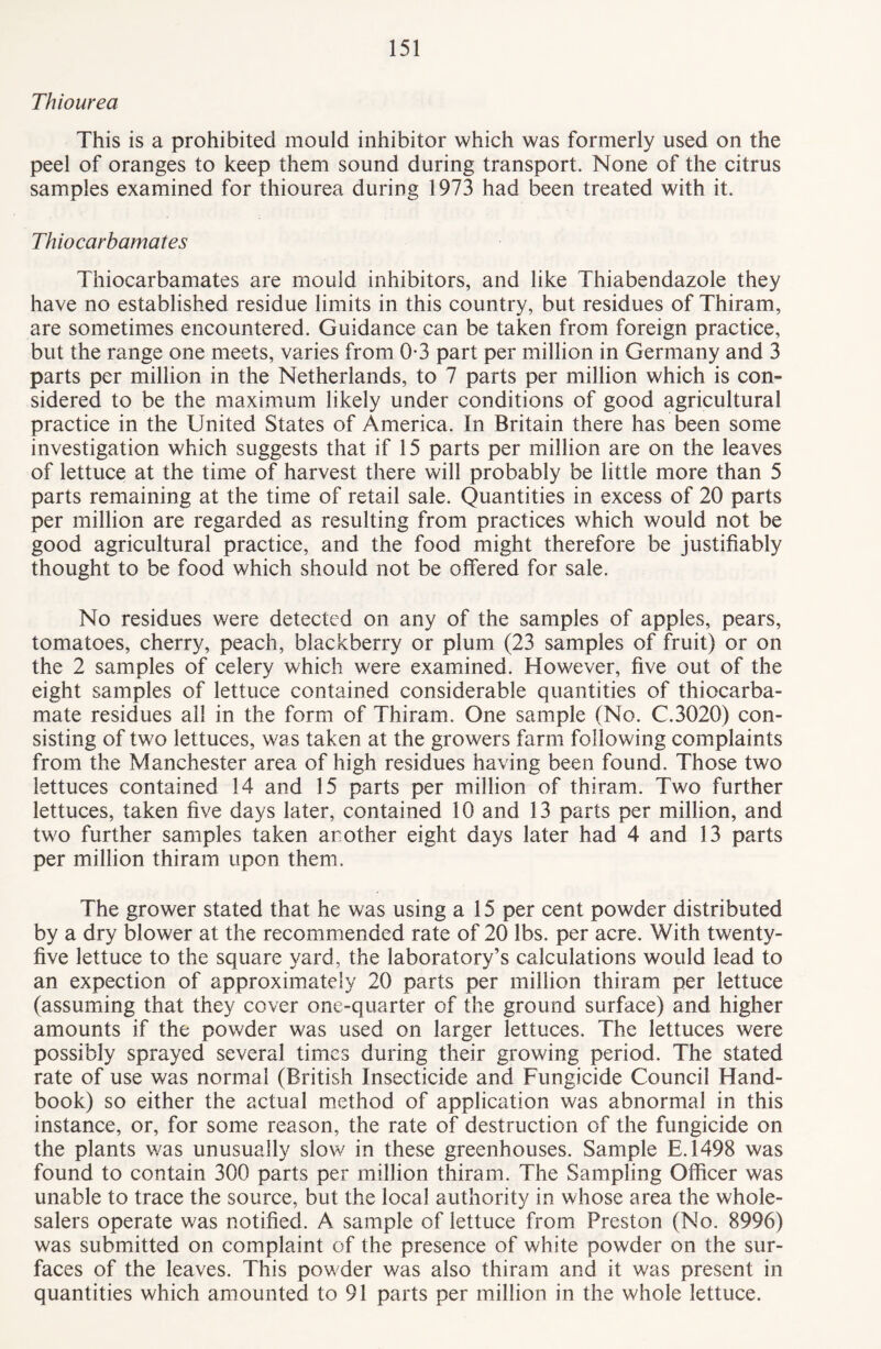 Thiourea This is a prohibited mould inhibitor which was formerly used on the peel of oranges to keep them sound during transport. None of the citrus samples examined for thiourea during 1973 had been treated with it. Thiocarbamates Thiocarbamates are mould inhibitors, and like Thiabendazole they have no established residue limits in this country, but residues of Thiram, are sometimes encountered. Guidance can be taken from foreign practice, but the range one meets, varies from 0-3 part per million in Germany and 3 parts per million in the Netherlands, to 7 parts per million which is con¬ sidered to be the maximum likely under conditions of good agricultural practice in the United States of America. In Britain there has been some investigation which suggests that if 15 parts per million are on the leaves of lettuce at the time of harvest there will probably be little more than 5 parts remaining at the time of retail sale. Quantities in excess of 20 parts per million are regarded as resulting from practices which would not be good agricultural practice, and the food might therefore be justifiably thought to be food which should not be offered for sale. No residues were detected on any of the samples of apples, pears, tomatoes, cherry, peach, blackberry or plum (23 samples of fruit) or on the 2 samples of celery which were examined. However, five out of the eight samples of lettuce contained considerable quantities of thiocarba- mate residues all in the form of Thiram. One sample (No. C.3020) con¬ sisting of two lettuces, was taken at the growers farm following complaints from the Manchester area of high residues having been found. Those two lettuces contained 14 and 15 parts per million of thiram. Two further lettuces, taken five days later, contained 10 and 13 parts per million, and two further samples taken another eight days later had 4 and 13 parts per million thiram upon them. The grower stated that he was using a 15 per cent powder distributed by a dry blower at the recommended rate of 20 lbs. per acre. With twenty- five lettuce to the square yard, the laboratory’s calculations would lead to an expection of approximately 20 parts per million thiram per lettuce (assuming that they cover one-quarter of the ground surface) and higher amounts if the powder was used on larger lettuces. The lettuces were possibly sprayed several times during their growing period. The stated rate of use was normal (British Insecticide and Fungicide Council Hand¬ book) so either the actual method of application was abnormal in this instance, or, for some reason, the rate of destruction of the fungicide on the plants was unusually slow in these greenhouses. Sample E.1498 was found to contain 300 parts per million thiram. The Sampling Officer was unable to trace the source, but the local authority in whose area the whole¬ salers operate was notified. A sample of lettuce from Preston (No. 8996) was submitted on complaint of the presence of white powder on the sur¬ faces of the leaves. This powder was also thiram and it was present in quantities which amounted to 91 parts per million in the whole lettuce.