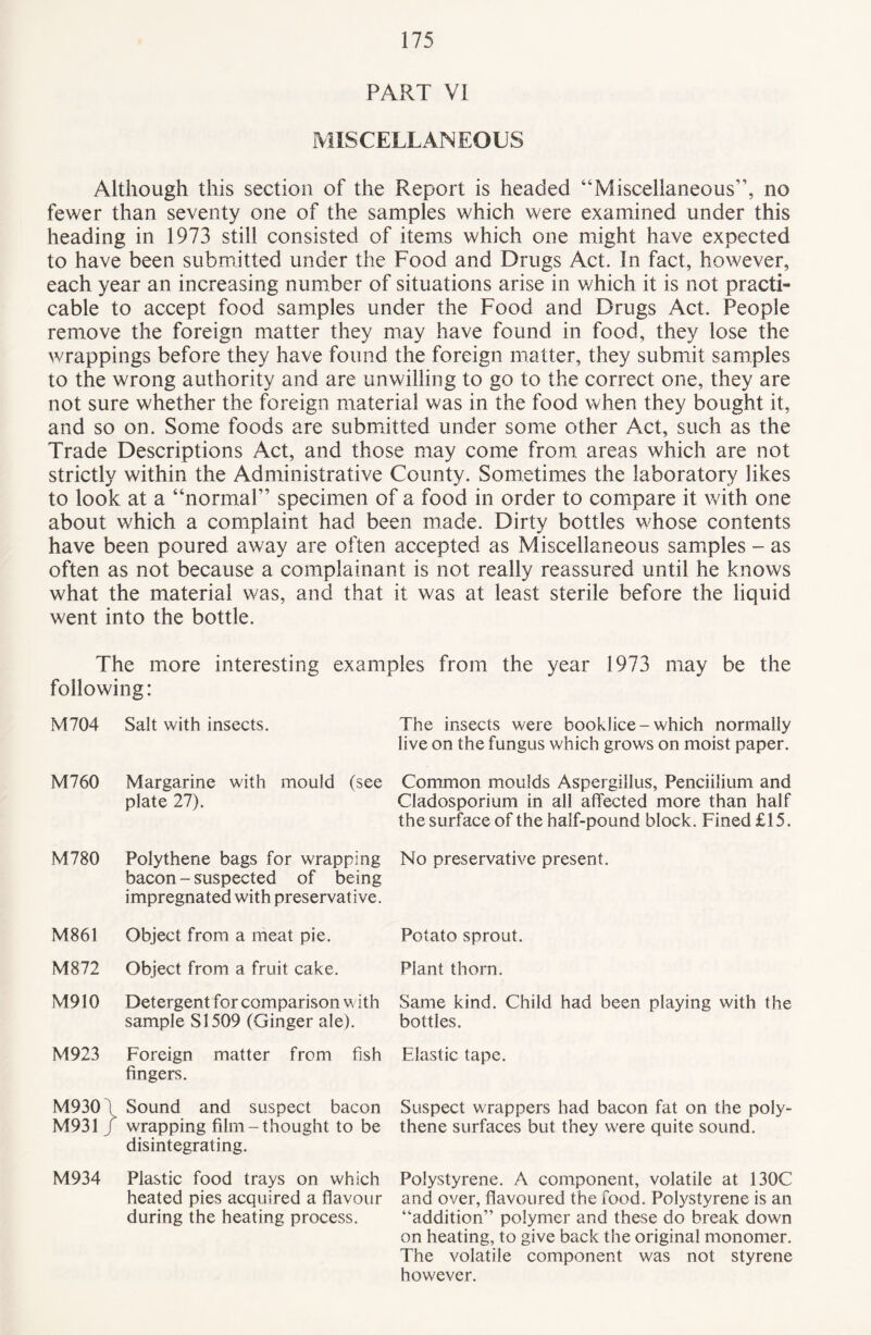 PART VI MISCELLANEOUS Although this section of the Report is headed “Miscellaneous”, no fewer than seventy one of the samples which were examined under this heading in 1973 still consisted of items which one might have expected to have been submitted under the Food and Drugs Act. In fact, however, each year an increasing number of situations arise in which it is not practi¬ cable to accept food samples under the Food and Drugs Act. People remove the foreign matter they may have found in food, they lose the wrappings before they have found the foreign matter, they submit samples to the wrong authority and are unwilling to go to the correct one, they are not sure whether the foreign material was in the food when they bought it, and so on. Some foods are submitted under some other Act, such as the Trade Descriptions Act, and those may come from, areas which are not strictly within the Administrative County. Sometimes the laboratory likes to look at a “normal” specimen of a food in order to compare it with one about which a complaint had been made. Dirty bottles whose contents have been poured away are often accepted as Miscellaneous samples - as often as not because a complainant is not really reassured until he knows what the material was, and that it was at least sterile before the liquid went into the bottle. The more interesting examples from the year 1973 may be the following: M704 Salt with insects. The insects were booklice-which normally live on the fungus which grows on moist paper. M760 Margarine with mould (see plate 27). Common moulds Aspergillus, Penciilium and Cladosporium in all affected more than half the surface of the half-pound block. Fined £15. M780 Polythene bags for wrapping bacon - suspected of being impregnated with preservative. No preservative present. M861 Object from a meat pie. Potato sprout. M872 Object from a fruit cake. Plant thorn. M910 Detergent for comparison with sample SI 509 (Ginger ale). Same kind. Child had been playing with the bottles. M923 Foreign matter from fish fingers. Elastic tape. M930 i M931 J Sound and suspect bacon wrapping film-thought to be disintegrating. Suspect wrappers had bacon fat on the poly¬ thene surfaces but they were quite sound. M934 Plastic food trays on which heated pies acquired a flavour during the heating process. Polystyrene. A component, volatile at DOC and over, flavoured the food. Polystyrene is an “addition” polymer and these do break down on heating, to give back the original monomer. The volatile component was not styrene however.
