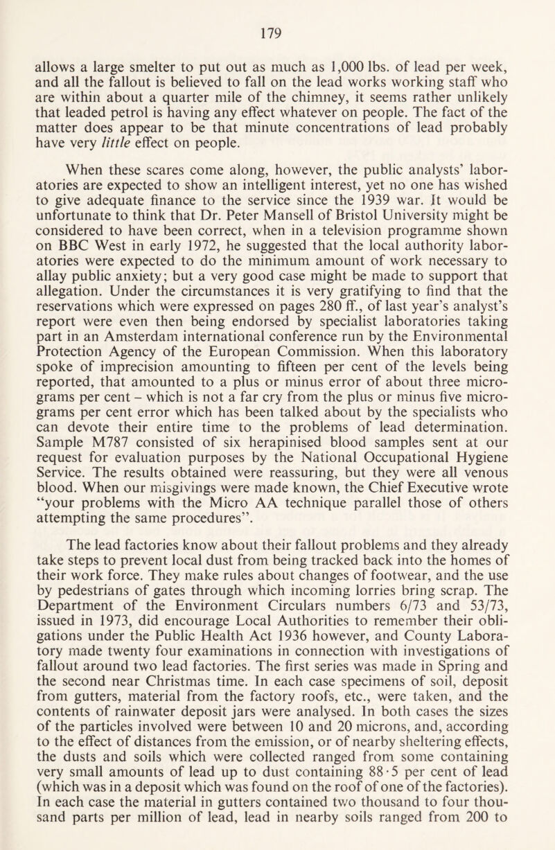 allows a large smelter to put out as much as 1,000 lbs. of lead per week, and all the fallout is believed to fall on the lead works working staff who are within about a quarter mile of the chimney, it seems rather unlikely that leaded petrol is having any effect whatever on people. The fact of the matter does appear to be that minute concentrations of lead probably have very little effect on people. When these scares come along, however, the public analysts’ labor¬ atories are expected to show an intelligent interest, yet no one has wished to give adequate finance to the service since the 1939 war. It would be unfortunate to think that Dr. Peter Mansell of Bristol University might be considered to have been correct, when in a television programme shown on BBC West in early 1972, he suggested that the local authority labor¬ atories were expected to do the minimum amount of work necessary to allay public anxiety; but a very good case might be made to support that allegation. Under the circumstances it is very gratifying to find that the reservations which were expressed on pages 280 ff., of last year’s analyst’s report were even then being endorsed by specialist laboratories taking part in an Amsterdam international conference run by the Environmental Protection Agency of the European Commission. When this laboratory spoke of imprecision amounting to fifteen per cent of the levels being reported, that amounted to a plus or minus error of about three micro¬ grams per cent - which is not a far cry from the plus or minus five micro¬ grams per cent error which has been talked about by the specialists who can devote their entire time to the problems of lead determination. Sample M787 consisted of six herapinised blood samples sent at our request for evaluation purposes by the National Occupational Hygiene Service. The results obtained were reassuring, but they were all venous blood. When our misgivings were made known, the Chief Executive wrote “your problems with the Micro AA technique parallel those of others attempting the same procedures”. The lead factories know about their fallout problems and they already take steps to prevent local dust from being tracked back into the homes of their work force. They make rules about changes of footwear, and the use by pedestrians of gates through which incoming lorries bring scrap. The Department of the Environment Circulars numbers 6/73 and 53/73, issued in 1973, did encourage Local Authorities to remember their obli¬ gations under the Public Health Act 1936 however, and County Labora¬ tory made twenty four examinations in connection with investigations of fallout around two lead factories. The first series was made in Spring and the second near Christmas time. In each case specimens of soil, deposit from gutters, material from the factory roofs, etc., were taken, and the contents of rainwater deposit jars were analysed. In both cases the sizes of the particles involved were between 10 and 20 microns, and, according to the effect of distances from the emission, or of nearby sheltering effects, the dusts and soils which were collected ranged from some containing very small amounts of lead up to dust containing 88 • 5 per cent of lead (which was in a deposit which was found on the roof of one of the factories). In each case the material in gutters contained two thousand to four thou¬ sand parts per million of lead, lead in nearby soils ranged from 200 to