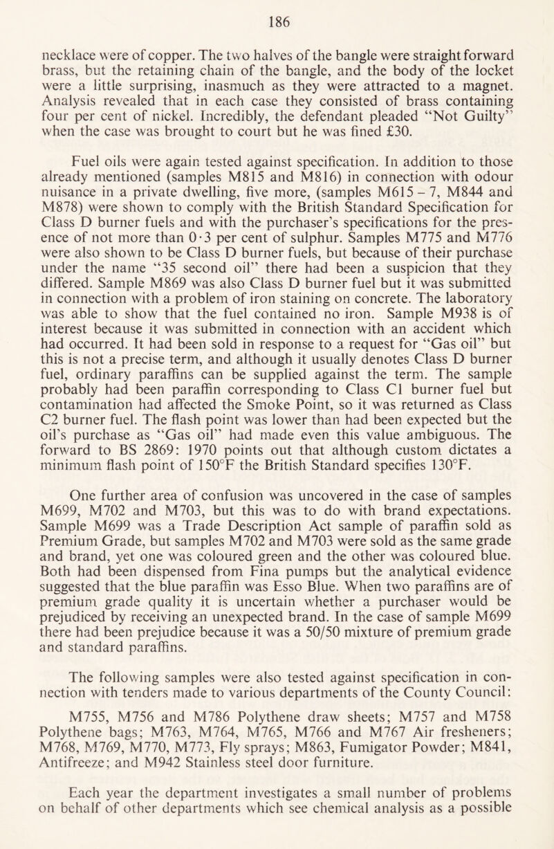 necklace were of copper. The two halves of the bangle were straight forward brass, but the retaining chain of the bangle, and the body of the locket were a little surprising, inasmuch as they were attracted to a magnet. Analysis revealed that in each case they consisted of brass containing four per cent of nickel. Incredibly, the defendant pleaded “Not Guilty” when the case was brought to court but he was fined £30. Fuel oils were again tested against specification. In addition to those already mentioned (samples M815 and M816) in connection with odour nuisance in a private dwelling, five more, (samples M615 - 7, M844 and M878) were shown to comply with the British Standard Specification for Class D burner fuels and with the purchaser’s specifications for the pres¬ ence of not more than 0-3 per cent of sulphur. Samples M775 and M776 were also shown to be Class D burner fuels, but because of their purchase under the name “35 second oil” there had been a suspicion that they differed. Sample M869 was also Class D burner fuel but it was submitted in connection with a problem of iron staining on concrete. The laboratory was able to show that the fuel contained no iron. Sample M938 is of interest because it was submitted in connection with an accident which had occurred. It had been sold in response to a request for “Gas oil” but this is not a precise term, and although it usually denotes Class D burner fuel, ordinary paraffins can be supplied against the term. The sample probably had been paraffin corresponding to Class Cl burner fuel but contamination had affected the Smoke Point, so it was returned as Class C2 burner fuel. The flash point was lower than had been expected but the oil’s purchase as “Gas oil” had made even this value ambiguous. The forward to BS 2869: 1970 points out that although custom dictates a minimum flash point of 150°F the British Standard specifies 130°F. One further area of confusion was uncovered in the case of samples M699, M702 and M703, but this was to do with brand expectations. Sample M699 was a Trade Description Act sample of paraffin sold as Premium Grade, but samples M702 and M703 were sold as the same grade and brand, yet one was coloured green and the other was coloured blue. Both had been dispensed from Fina pumps but the analytical evidence suggested that the blue paraffin was Esso Blue. When two paraffins are of premium grade quality it is uncertain whether a purchaser would be prejudiced by receiving an unexpected brand. In the case of sample M699 there had been prejudice because it was a 50/50 mixture of premium grade and standard paraffins. The following samples were also tested against specification in con¬ nection with tenders made to various departments of the County Council: M755, M756 and M786 Polythene draw sheets; M757 and M758 Polythene bags; M763, M764, M765, M766 and M767 Air fresheners; M768, M769, M770, M773, Fly sprays; M863, Fumigator Powder; M841, Antifreeze; and M942 Stainless steel door furniture. Each year the department investigates a small number of problems on behalf of other departments which see chemical analysis as a possible