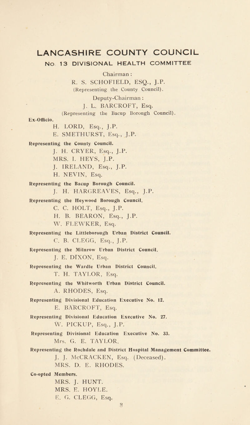 No 13 DIVISIONAL HEALTH COMMITTEE Chairman : R. S. SCHOFIELD, ESQ., J.P. (Representing the County Council). Deputy-Chairman : J. L. BARCROFT, Esq. (Representing the Bacup Borough Council). Ex=OflBcio. H. LORD, Esq., J.P. E. SMETHURST, Esq., J.P. Representing the County Council. J. H. CRYER, Esq., J.P. MRS. 1. HEYS, J.P. J. IRELAND, Esq., J.P. H. NEVIN, Esq. Representing the Bacup Borough Council. J. H. HARGREAVES, Esq., J.P. Representing the Heywood Borough Council. C. C. HOLT, Esq., J.P. H. B. BEARON, Esq., J.P. W. FLEWKER, Esq. Representing the Littleborough Urban District Council. C. B. CLEGG, Esq., J.P. Representing the Milnrow Urban District Council. J. E. DIXON, Esq. Representing the Wardle Urban District Council. T. H. TAYLOR, Esq. Representing the Whitworth Urban District Council. A. RHODES, Esq. Representing Divisional Education Executive No. 12. E. BAT^CROFT, Esq. Representing Divisional Education Executive No. 27. W. PICKUP, Esq., J.P. Representing Divisional Education Executive No. 33. Mrs. G. E. TAYLOR. Representing the Rochdale and District Hospital Management Committee. J. J. McCracken, Esq. (Deceased). MRS. D. E. RHODES. Co=opted Members. MRS. J. HUNT. MRS. E. HOYLE. E. G. CLEGG, Esq.