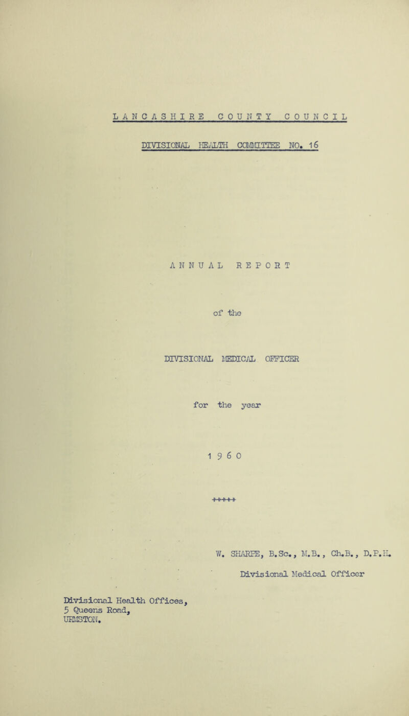 DIVISIONAL HEALTH COMMITTEE NO. 16 ANNUAL REPORT of tho DIVISIONAL MEDICAL OPPICER for the year I960 W. SHARPE, B. Sc« , M.B., Ch.B., D.P.H. Divisional Medical Officer Divisional Health Offices, 5 Queens Road, URMSTOIi.