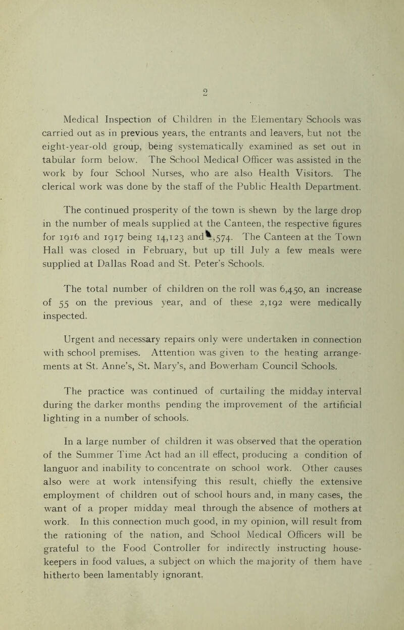 Medical Inspection of Children in the Elementary Schools was carried out as in previous years, the entrants and leavers, but not the eight-year-old group, being systematically examined as set out in tabular form below. The School Medical Officer was assisted in the work by four School Nurses, who are also Health Visitors. The clerical work was done by the staff of the Public Health Department. The continued prosperity of the town is shewn by the large drop in the number of meals supplied at the Canteen, the respective figures for 1916 and 1917 being 14,123 and*,574. The Canteen at the Town Hall was closed in February, but up till July a few meals were supplied at Dallas Road and St. Peter’s Schools. The total number of children on the roll was 6,450, an increase of 55 on the previous year, and of these 2,192 were medically inspected. Urgent and necessary repairs only were undertaken in connection with school premises. Attention was given to the heating arrange¬ ments at St. Anne’s, St. Mary’s, and Bowerham Council Schools. The practice was continued of curtailing the midday interval during the darker months pending the improvement of the artificial lighting in a number of schools. In a large number of children it was observed that the operation of the Summer Time Act had an ill effect, producing a condition of languor and inability to concentrate on school work. Other causes also were at work intensifying this result, chiefly the extensive employment of children out of school hours and, in many cases, the want of a proper midday meal through the absence of mothers at work. In this connection much good, in my opinion, will result from the rationing of the nation, and School Medical Officers will be grateful to the Food Controller for indirectly instructing house¬ keepers in food values, a subject on which the majority of them have hitherto been lamentably ignorant.